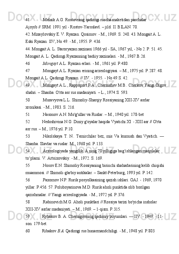 41 .Melnik A.G. Rostovning qadimgi ruscha maketidan parchalar
Ajoyib // SRM. 1991 yil - Rostov-Yaroslavl. – jild. II. BILAN.   70.
42. Mixaylovskiy  E.  V. Ryazan. Qosimov. - M., 1969. S.   240. 43. Mongait A. L. 
Eski Ryazan. IIV, No 49. - M., 1955. P.   436.
44. Mongait A. L. Staroryazan xazinasi 1966 yil - SA, 1967 yil, - No 2. P.   51. 45. 
Mongait A. L. Qadimgi Ryazanning badiiy xazinalari. - M., 1967.B.26.
46 .Mongayt  A.L. Ryazan erlari. - M., 1961 yil.   P.480.
47 .Mongayt A.L. Ryazan erining arxeologiyasi. – M., 1975 yil.   P.287. 48. 
Mongait A.L. Qadimgi Ryazan. // IIV. - 1955. - No 49.S.   42.
49 .Mongayt A.L., Rappoport P.A., Chernishev M.B.. Cherkov   Yangi Olgov
shahri. – Shanba. O'rta asr rus madaniyati. – L., 1974.S.   593.
50 .Muravyova L.L. Shimoliy-Sharqiy Rossiyaning XIII-XV asrlar 
xronikasi. -   M., 1983. S.   216.
51 .Nasonov A.N. Mo'g'ullar va Ruslar. – M., 1940 yil.   178-bet
52 Nedoshivina N.G. Diniy g'oyalar haqida   Vyatichi XI   - XIII asr // O'rta 
asr rus. – M., 1976 yil.   P.10.
53 .Nikolskaya   T.   N..   Temirchilar   bez,   mis   Va   kumush   dan   Vyatich.   —  
Shanba. Slavlar va ruslar. M., 1968 yil.   P.133.
54 .Arxeologiyada yangilik. A.ning 70 yilligiga bag ishlangan maqolalar ʻ
to plami.	
ʻ   V. Artsixovskiy. - M., 1972. S.   169.
55 .Nosov E.N. Shimoliy Rossiyaning birinchi shaharlarining kelib chiqishi 
muammosi.   // Shimoli-g'arbiy antikalar. – Sankt-Peterburg, 1993 yil.   P.142.
56 .Paxomov N.P. Rurik posyolkasining qazish ishlari. OAJ. - 1969, 1970 
yillar.   P.456. 57. Poluboyarinova M.D. Rurik aholi punktida olib borilgan 
qazishmalar. // Yangi   arxeologiyada. - M., 1972 yil.   P.376.
58 .Rabinovich M.G. Aholi punktlari // Rossiya tarixi bo'yicha insholar  
XIII-XV asrlar madaniyati. – M., 1969. – 1-qism.   P.315.
59 Rybakov B. A. Chernigovning qadimiy buyumlari. — IIV. - 1949. - 11-
son.   179-bet.
60 Ribakov  B.A.  Qadimgi rus hunarmandchiligi. - M., 1948 yil.   P.803