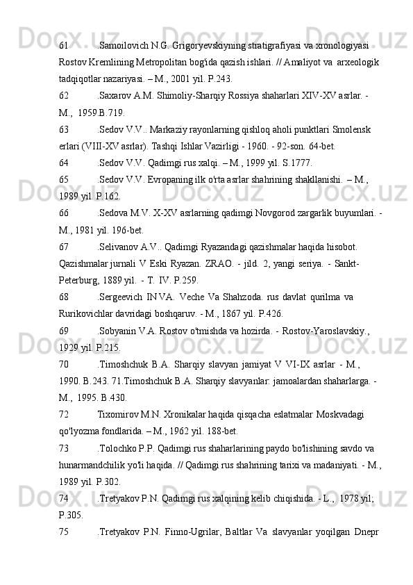 61 .Samoilovich N.G. Grigoryevskiyning stratigrafiyasi va xronologiyasi  
Rostov Kremlining Metropolitan bog'ida qazish ishlari. // Amaliyot va   arxeologik 
tadqiqotlar nazariyasi. – M., 2001 yil.   P.243.
62 .Saxarov A.M. Shimoliy-Sharqiy Rossiya shaharlari XIV-XV asrlar. - 
M.,   1959.B.719.
63 .Sedov V.V.. Markaziy rayonlarning qishloq aholi punktlari   Smolensk 
erlari (VIII-XV asrlar). Tashqi Ishlar Vazirligi - 1960. - 92-son.   64-bet.
64 .Sedov V.V. Qadimgi rus xalqi. – M., 1999 yil.   S.1777.
65 .Sedov V.V. Evropaning ilk o'rta asrlar shahrining shakllanishi.   – M., 
1989 yil.   P.162.
66 .Sedova M.V. X-XV asrlarning qadimgi Novgorod zargarlik buyumlari. -
M., 1981 yil.   196-bet.
67 .Selivanov A.V.. Qadimgi Ryazandagi qazishmalar haqida hisobot. 
Qazishmalar jurnali   V   Eski   Ryazan.   ZRAO.   -   jild.   2,   yangi   seriya.   -   Sankt-
Peterburg,   1889 yil.   -   T.   IV. P.259.
68 .Sergeevich   IN VA.   Veche   Va   Shahzoda.   rus   davlat   qurilma   va 
Rurikovichlar davridagi boshqaruv. - M., 1867 yil.   P.426.
69 .Sobyanin V.A. Rostov o'tmishda va hozirda. -   Rostov-Yaroslavskiy., 
1929 yil.   P.215.
70 .Timoshchuk   B.A.   Sharqiy   slavyan   jamiyat   V   VI-IX   asrlar   -   M.,  
1990. B.243. 71.Timoshchuk B.A. Sharqiy slavyanlar: jamoalardan shaharlarga. - 
M.,   1995. B.430.
72 Tixomirov M.N. Xronikalar haqida qisqacha eslatmalar   Moskvadagi 
qo'lyozma fondlarida. – M., 1962 yil.   188-bet.
73 .Tolochko P.P. Qadimgi rus shaharlarining paydo bo'lishining savdo va 
hunarmandchilik yo'li haqida. // Qadimgi rus shahrining tarixi va madaniyati. -   M., 
1989 yil.   P.302.
74 .Tretyakov P.N. Qadimgi rus xalqining kelib chiqishida. - L.,   1978 yil; 
P.305.
75 .Tretyakov   P.N.   Finno-Ugrilar,   Baltlar   Va   slavyanlar   yoqilgan   Dnepr   