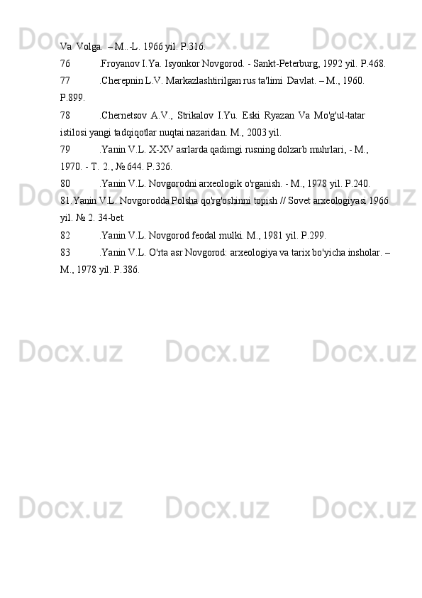 Va   Volga.   – M..-L. 1966 yil.   P.316.
76 .Froyanov I.Ya. Isyonkor Novgorod. - Sankt-Peterburg, 1992 yil.   P.468.
77 .Cherepnin L.V. Markazlashtirilgan rus ta'limi   Davlat. – M., 1960.  
P.899.
78 .Chernetsov   A.V.,   Strikalov   I.Yu.   Eski   Ryazan   Va   Mo'g'ul-tatar 
istilosi yangi tadqiqotlar nuqtai nazaridan. M.,   2003 yil.
79 .Yanin V.L. X-XV asrlarda qadimgi rusning dolzarb muhrlari, - M., 
1970. - T.   2., № 644.   P.326.
80 .Yanin V.L. Novgorodni arxeologik o'rganish. - M., 1978 yil.   P.240. 
81.Yanin V.L.  Novgorodda  Polsha qo'rg'oshinni topish  //  Sovet arxeologiyasi 1966 
yil. № 2.   34-bet.
82 .Yanin V.L. Novgorod feodal mulki. M., 1981 yil.   P.299.
83 .Yanin V.L. O'rta asr Novgorod: arxeologiya va tarix bo'yicha insholar.   –
M., 1978 yil.   P.386.
Allbest.ru saytida e'lon qilingan 