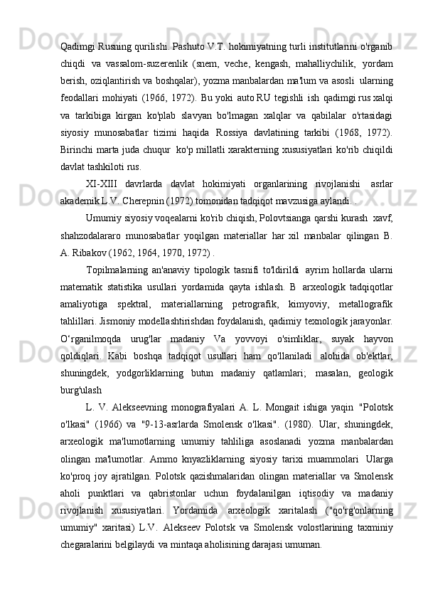 Qadimgi Rusning qurilishi. Pashuto V.T. hokimiyatning turli institutlarini o'rganib
chiqdi   va   vassalom-suzerenlik   (snem,   veche,   kengash,   mahalliychilik,   yordam
berish, oziqlantirish va boshqalar), yozma manbalardan ma'lum va asosli   ularning
feodallari   mohiyati   (1966,   1972).   Bu   yoki   auto RU   tegishli   ish   qadimgi rus xalqi
va   tarkibiga   kirgan   ko'plab   slavyan   bo'lmagan   xalqlar   va   qabilalar   o'rtasidagi
siyosiy   munosabatlar   tizimi   haqida   Rossiya   davlatining   tarkibi   (1968,   1972).
Birinchi marta juda chuqur   ko'p millatli xarakterning xususiyatlari ko'rib chiqildi
davlat tashkiloti   rus.
XI-XIII   davrlarda   davlat   hokimiyati   organlarining   rivojlanishi   asrlar
akademik L.V. Cherepnin (1972) tomonidan tadqiqot mavzusiga aylandi.   .
Umumiy siyosiy voqealarni ko'rib chiqish, Polovtsianga qarshi kurash   xavf,
shahzodalararo   munosabatlar   yoqilgan   materiallar   har   xil   manbalar   qilingan   B.
A. Ribakov (1962, 1964, 1970, 1972)   .
Topilmalarning   an'anaviy   tipologik   tasnifi   to'ldirildi   ayrim   hollarda   ularni
matematik   statistika   usullari   yordamida   qayta   ishlash.   B   arxeologik   tadqiqotlar
amaliyotiga   spektral,   materiallarning   petrografik,   kimyoviy,   metallografik
tahlillari. Jismoniy modellashtirishdan foydalanish, qadimiy   texnologik jarayonlar.
O‘rganilmoqda   urug'lar   madaniy   Va   yovvoyi   o'simliklar,   suyak   hayvon
qoldiqlari.   Kabi   boshqa   tadqiqot   usullari   ham   qo'llaniladi   alohida   ob'ektlar,
shuningdek,   yodgorliklarning   butun   madaniy   qatlamlari;   masalan,   geologik
burg'ulash
L.   V.   Alekseevning   monografiyalari   A.   L.   Mongait   ishiga   yaqin   "Polotsk
o'lkasi"   (1966)   va   "9-13-asrlarda   Smolensk   o'lkasi".   (1980).   Ular,   shuningdek,
arxeologik   ma'lumotlarning   umumiy   tahliliga   asoslanadi   yozma   manbalardan
olingan   ma'lumotlar.   Ammo   knyazliklarning   siyosiy   tarixi   muammolari   Ularga
ko'proq   joy   ajratilgan.   Polotsk   qazishmalaridan   olingan   materiallar   va   Smolensk
aholi   punktlari   va   qabristonlar   uchun   foydalanilgan   iqtisodiy   va   madaniy
rivojlanish   xususiyatlari.   Yordamida   arxeologik   xaritalash   ("qo'rg'onlarning
umumiy"   xaritasi)   L.V.   Alekseev   Polotsk   va   Smolensk   volostlarining   taxminiy
chegaralarini belgilaydi   va mintaqa aholisining darajasi   umuman.