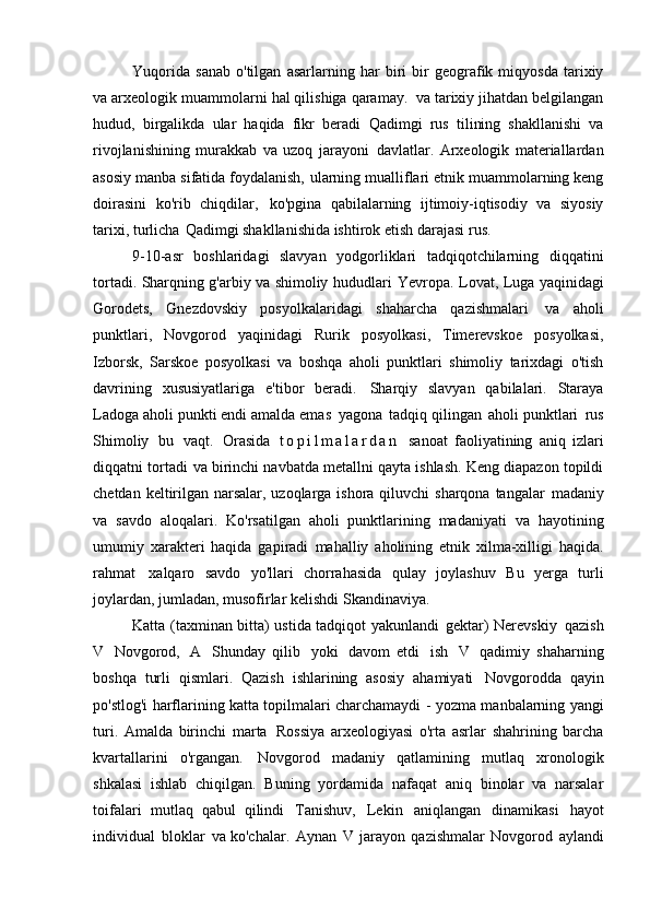 Yuqorida   sanab   o'tilgan   asarlarning   har   biri   bir   geografik   miqyosda   tarixiy
va arxeologik muammolarni hal qilishiga qaramay.   va tarixiy jihatdan belgilangan
hudud,   birgalikda   ular   haqida   fikr   beradi   Qadimgi   rus   tilining   shakllanishi   va
rivojlanishining   murakkab   va   uzoq   jarayoni   davlatlar.   Arxeologik   materiallardan
asosiy manba sifatida foydalanish,   ularning mualliflari etnik muammolarning keng
doirasini   ko'rib   chiqdilar,   ko'pgina   qabilalarning   ijtimoiy-iqtisodiy   va   siyosiy
tarixi, turlicha   Qadimgi shakllanishida ishtirok etish darajasi   rus.
9-10-asr   boshlaridagi   slavyan   yodgorliklari   tadqiqotchilarning   diqqatini
tortadi. Sharqning g'arbiy va shimoliy hududlari   Yevropa. Lovat, Luga yaqinidagi
Gorodets,   Gnezdovskiy   posyolkalaridagi   shaharcha   qazishmalari   va   aholi
punktlari,   Novgorod   yaqinidagi   Rurik   posyolkasi,   Timerevskoe   posyolkasi,
Izborsk,   Sarskoe   posyolkasi   va   boshqa   aholi   punktlari   shimoliy   tarixdagi   o'tish
davrining   xususiyatlariga   e'tibor   beradi.   Sharqiy   slavyan   qabilalari.   Staraya
Ladoga aholi punkti endi amalda emas   yagona   tadqiq qilingan   aholi punktlari   rus
Shimoliy   bu   vaqt.   Orasida   t o p i l m a l a r d a n   sanoat   faoliyatining   aniq   izlari
diqqatni tortadi   va birinchi navbatda metallni qayta ishlash. Keng diapazon topildi
chetdan keltirilgan narsalar, uzoqlarga ishora qiluvchi  sharqona tangalar   madaniy
va   savdo   aloqalari.   Ko'rsatilgan   aholi   punktlarining   madaniyati   va   hayotining
umumiy   xarakteri   haqida   gapiradi   mahalliy   aholining   etnik   xilma-xilligi   haqida.
rahmat   xalqaro   savdo   yo'llari   chorrahasida   qulay   joylashuv   Bu   yerga   turli
joylardan, jumladan, musofirlar kelishdi   Skandinaviya.
Katta (taxminan bitta) ustida tadqiqot yakunlandi   gektar) Nerevskiy   qazish
V   Novgorod,   A   Shunday   qilib   yoki   davom   etdi   ish   V   qadimiy   shaharning
boshqa   turli   qismlari.   Qazish   ishlarining   asosiy   ahamiyati   Novgorodda   qayin
po'stlog'i harflarining katta topilmalari charchamaydi   - yozma manbalarning yangi
turi.   Amalda   birinchi   marta   Rossiya   arxeologiyasi   o'rta   asrlar   shahrining   barcha
kvartallarini   o'rgangan.   Novgorod   madaniy   qatlamining   mutlaq   xronologik
shkalasi   ishlab   chiqilgan.   Buning   yordamida   nafaqat   aniq   binolar   va   narsalar
toifalari   mutlaq   qabul   qilindi   Tanishuv,   Lekin   aniqlangan   dinamikasi   hayot
individual   bloklar   va ko'chalar.   Aynan   V   jarayon   qazishmalar   Novgorod   aylandi 