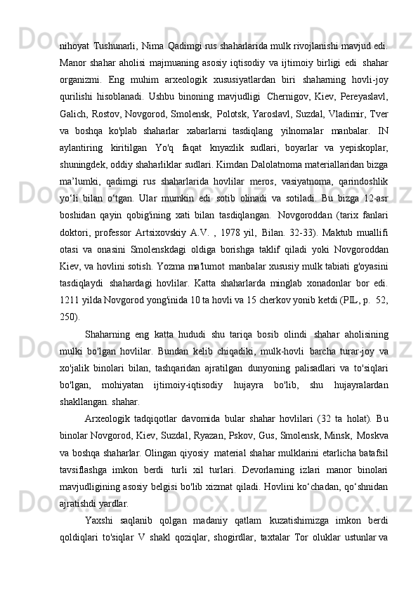 nihoyat   Tushunarli,   Nima   Qadimgi rus shaharlarida mulk rivojlanishi mavjud edi.
Manor   shahar   aholisi   majmuaning   asosiy   iqtisodiy   va   ijtimoiy   birligi   edi   shahar
organizmi.   Eng   muhim   arxeologik   xususiyatlardan   biri   shaharning   hovli-joy
qurilishi   hisoblanadi.   Ushbu   binoning   mavjudligi   Chernigov,   Kiev,   Pereyaslavl,
Galich, Rostov, Novgorod, Smolensk,   Polotsk, Yaroslavl, Suzdal, Vladimir, Tver
va   boshqa   ko'plab   shaharlar   xabarlarni   tasdiqlang   yilnomalar   manbalar.   IN
aylantiring   kiritilgan   Yo'q   faqat   knyazlik   sudlari,   boyarlar   va   yepiskoplar,
shuningdek, oddiy shaharliklar sudlari. Kimdan   Dalolatnoma materiallaridan bizga
ma’lumki,   qadimgi   rus   shaharlarida   hovlilar   meros,   vasiyatnoma,   qarindoshlik
yo‘li   bilan   o‘tgan.   Ular   mumkin   edi   sotib   olinadi   va   sotiladi.   Bu   bizga   12-asr
boshidan   qayin   qobig'ining   xati   bilan   tasdiqlangan.   Novgoroddan   (tarix   fanlari
doktori,   professor   Artsixovskiy   A.V.   ,   1978   yil,   Bilan.   32-33).   Maktub   muallifi
otasi   va   onasini   Smolenskdagi   oldiga   borishga   taklif   qiladi   yoki   Novgoroddan
Kiev, va hovlini sotish. Yozma ma'lumot   manbalar xususiy mulk tabiati g'oyasini
tasdiqlaydi   shahardagi   hovlilar.   Katta   shaharlarda   minglab   xonadonlar   bor   edi.
1211 yilda Novgorod yong'inida 10 ta hovli va 15 cherkov yonib ketdi (PIL, p.   52,
250).
Shaharning   eng   katta   hududi   shu   tariqa   bosib   olindi   shahar   aholisining
mulki   bo'lgan   hovlilar.   Bundan   kelib   chiqadiki,   mulk-hovli   barcha   turar-joy   va
xo'jalik   binolari   bilan,   tashqaridan   ajratilgan   dunyoning   palisadlari   va   to'siqlari
bo'lgan,   mohiyatan   ijtimoiy-iqtisodiy   hujayra   bo'lib,   shu   hujayralardan
shakllangan.   shahar.
Arxeologik   tadqiqotlar   davomida   bular   shahar   hovlilari   (32   ta   holat).   Bu
binolar Novgorod, Kiev, Suzdal, Ryazan, Pskov, Gus, Smolensk, Minsk,   Moskva
va boshqa shaharlar. Olingan qiyosiy   material shahar mulklarini etarlicha batafsil
tavsiflashga   imkon   berdi   turli   xil   turlari.   Devorlarning   izlari   manor   binolari
mavjudligining asosiy belgisi bo'lib xizmat qiladi. Hovlini ko‘chadan, qo‘shnidan
ajratishdi   yardlar.
Yaxshi   saqlanib   qolgan   madaniy   qatlam   kuzatishimizga   imkon   berdi
qoldiqlari   to'siqlar   V   shakl   qoziqlar,   shogirdlar,   taxtalar   Tor   oluklar   ustunlar va 