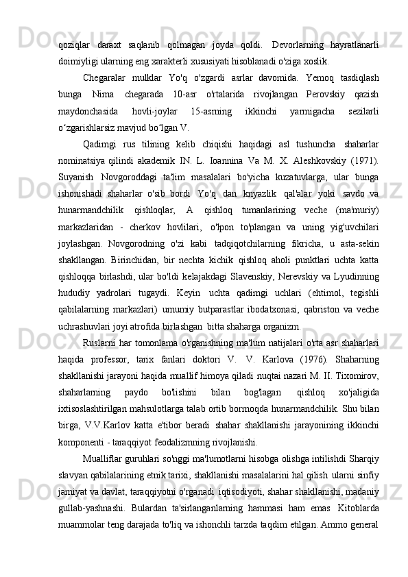 qoziqlar   daraxt   saqlanib   qolmagan   joyda   qoldi.   Devorlarning   hayratlanarli
doimiyligi ularning eng xarakterli xususiyati hisoblanadi   o'ziga xoslik.
Chegaralar   mulklar   Yo'q   o'zgardi   asrlar   davomida.   Yemoq   tasdiqlash
bunga   Nima   chegarada   10-asr   o'rtalarida   rivojlangan   Perovskiy   qazish
maydonchasida   hovli-joylar   15-asrning   ikkinchi   yarmigacha   sezilarli
o zgarishlarsiz mavjud bo lganʻ ʻ   V.
Qadimgi   rus   tilining   kelib   chiqishi   haqidagi   asl   tushuncha   shaharlar
nominatsiya qilindi   akademik   IN.   L.   Ioannina   Va   M.   X.   Aleshkovskiy   (1971).
Suyanish   Novgoroddagi   ta'lim   masalalari   bo'yicha   kuzatuvlarga,   ular   bunga
ishonishadi   shaharlar   o'sib   bordi   Yo'q   dan   knyazlik   qal'alar   yoki   savdo   va
hunarmandchilik   qishloqlar,   A   qishloq   tumanlarining   veche   (ma'muriy)
markazlaridan   -   cherkov   hovlilari,   o'lpon   to'plangan   va   uning   yig'uvchilari
joylashgan.   Novgorodning   o'zi   kabi   tadqiqotchilarning   fikricha,   u   asta-sekin
shakllangan.   Birinchidan,   bir   nechta   kichik   qishloq   aholi   punktlari   uchta   katta
qishloqqa   birlashdi,   ular   bo'ldi   kelajakdagi   Slavenskiy,   Nerevskiy   va   Lyudinning
hududiy   yadrolari   tugaydi.   Keyin   uchta   qadimgi   uchlari   (ehtimol,   tegishli
qabilalarning   markazlari)   umumiy   butparastlar   ibodatxonasi,   qabriston   va   veche
uchrashuvlari joyi atrofida birlashgan   bitta shaharga   organizm.
Ruslarni   har   tomonlama   o'rganishning   ma'lum   natijalari   o'rta   asr   shaharlari
haqida   professor,   tarix   fanlari   doktori   V.   V.   Karlova   (1976).   Shaharning
shakllanishi jarayoni haqida muallif himoya qiladi   nuqtai nazari M. II. Tixomirov,
shaharlarning   paydo   bo'lishini   bilan   bog'lagan   qishloq   xo'jaligida
ixtisoslashtirilgan mahsulotlarga talab ortib bormoqda   hunarmandchilik. Shu bilan
birga,   V.V.Karlov   katta   e'tibor   beradi   shahar   shakllanishi   jarayonining   ikkinchi
komponenti - taraqqiyot   feodalizmning rivojlanishi.
Mualliflar guruhlari so'nggi ma'lumotlarni hisobga olishga intilishdi   Sharqiy
slavyan qabilalarining etnik tarixi, shakllanishi masalalarini hal qilish   ularni sinfiy
jamiyat va davlat, taraqqiyotni o'rganadi   iqtisodiyoti, shahar shakllanishi, madaniy
gullab-yashnashi.   Bulardan   ta'sirlanganlarning   hammasi   ham   emas   Kitoblarda
muammolar teng darajada to'liq va ishonchli tarzda taqdim etilgan. Ammo general 