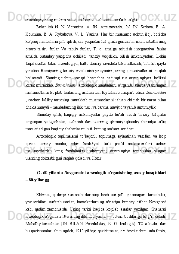 arxeologiyaning muhim yutuqlari haqida tushuncha beriladi   to'g'ri.
Bular   ish   N.   N.   Voronina,   A.   IN.   Artsixovskiy,   IN.   IN.   Sedova,   B.   A.
Kolchina,   B.   A.   Rybakova,   V.   L.   Yanina.   Har   bir   muammo   uchun   iloji   boricha
ko'proq manbalarni jalb qilish, uni yaqindan hal qilish   gumanitar munosabatlarning
o'zaro   ta'siri   fanlar   Va   tabiiy   fanlar,   T.   e.   amalga   oshirish   integratsiya   fanlar
amalda   butunlay   yangicha   ochiladi   tarixiy   voqelikni   bilish   imkoniyatlari.   Lekin
faqat usullar bilan   arxeologiya, hatto doimiy ravishda takomillashib, batafsil qayta
yaratish   Rossiyaning   tarixiy   rivojlanish   jarayonini,   uning   qonuniyatlarini   aniqlab
bo'lmaydi.   Shuning   uchun   hozirgi   bosqichda   qadimgi   rus   arxeologiyasi   bo'lishi
kerak   murakkab.  Birinchidan  , arxeologik manbalarni o‘rganib,   ularda yashiringan
ma'lumotlarni ko'plab fanlarning usullaridan foydalanib chiqarib olish.  Ikkinchidan
,   qachon   Milliy   tarixning   murakkab   muammolarini   ishlab   chiqish   bir   narsa   bilan
cheklanmaydi -   manbalarning ikki turi, va barcha mavjud tayanib   umumiylik.
Shunday   qilib,   haqiqiy   imkoniyatlar   paydo   bo'ldi   asosli   tarixiy   talqinlar
o'rgangan   yodgorliklar,   tushirish   dan   ularning   ijtimoiy-iqtisodiy  sharoitga  to'liq
mos keladigan haqiqiy shaharlar muhiti   buning ma'nosi   muddat.
Arxeologik   topilmalarni   to‘laqonli   topilmaga   aylantirish   vazifasi   va   ko'p
qirrali   tarixiy   manba,   erkin   kashfiyot   turli   profil   mutaxassislari   uchun
ma'lumotlardan   keng   foydalanish   imkoniyati;   arxeologiya   tomonidan   olingan
ularning dolzarbligini saqlab qoladi va   Hozir.
§2.  60-yillarda  Novgorodni   arxeologik  o'rganishning  asosiy   bosqichlari
– 80-yillar   gg.
Ehtimol,   qadimgi   rus   shaharlarining   hech   biri   jalb   qilinmagan   tarixchilar,
yozuvchilar,   san'atshunoslar,   havaskorlarning   o'zlariga   bunday   e'tibor   Novgorod
kabi   qadim   zamonlarda.   Uning   tarixi   haqida   ko'plab   asarlar   yozilgan.   Shaharni
arxeologik o rganish 19-asrning ikkinchi yarmi — 20-asr boshlariga to g ri keladi.ʻ ʻ ʻ
Mahalliy tarixchilar   (IN.   BILAN.   Peredolskiy,   N.   G.   teologik).   TO   afsuski,   dan
bu qazishmalar, shuningdek, 1910 yildagi qazishmalar, o'z davri uchun juda ilmiy, 