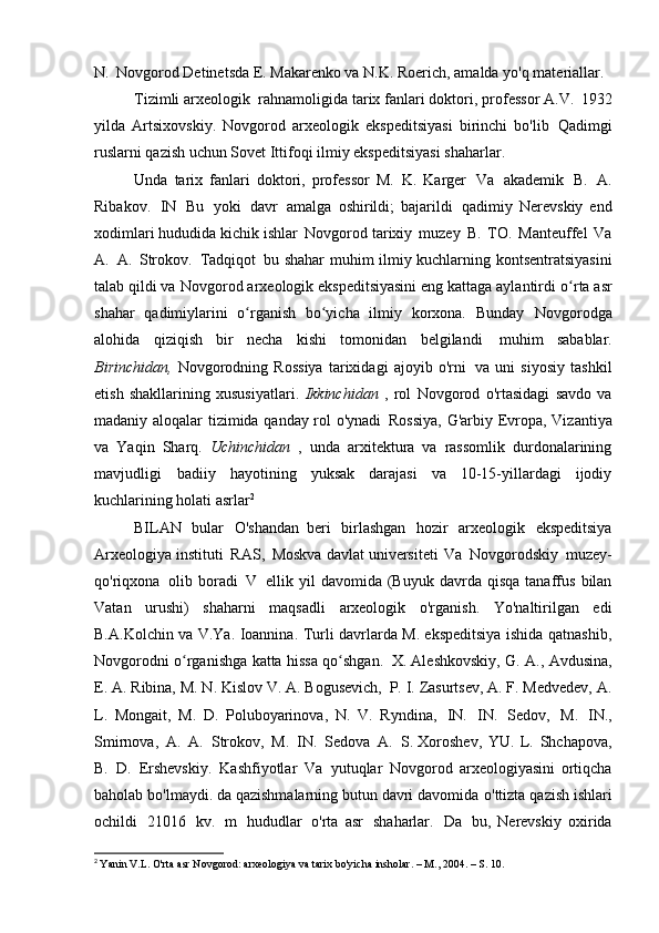 N.   Novgorod Detinetsda E. Makarenko va N.K. Roerich, amalda yo'q   materiallar.
Tizimli arxeologik   rahnamoligida tarix fanlari doktori, professor A.V.   1932
yilda   Artsixovskiy.   Novgorod   arxeologik   ekspeditsiyasi   birinchi   bo'lib   Qadimgi
ruslarni qazish uchun Sovet Ittifoqi ilmiy ekspeditsiyasi   shaharlar.
Unda   tarix   fanlari   doktori,   professor   M.   K.   Karger   Va   akademik   B.   A.
Ribakov.   IN   Bu   yoki   davr   amalga   oshirildi;   bajarildi   qadimiy   Nerevskiy   end
xodimlari hududida kichik ishlar   Novgorod tarixiy   muzey   B.   TO.   Manteuffel   Va
A.   A.   Strokov.   Tadqiqot   bu shahar muhim ilmiy kuchlarning kontsentratsiyasini
talab qildi va   Novgorod arxeologik ekspeditsiyasini eng kattaga aylantirdi   o rta asrʻ
shahar   qadimiylarini   o rganish   bo yicha   ilmiy   korxona.   Bunday	
ʻ ʻ   Novgorodga
alohida   qiziqish   bir   necha   kishi   tomonidan   belgilandi   muhim   sabablar.
Birinchidan,   Novgorodning   Rossiya   tarixidagi   ajoyib   o'rni   va   uni   siyosiy   tashkil
etish   shakllarining   xususiyatlari.   Ikkinchidan   ,   rol   Novgorod   o'rtasidagi   savdo   va
madaniy aloqalar tizimida qanday rol o'ynadi   Rossiya, G'arbiy Evropa, Vizantiya
va   Yaqin   Sharq.   Uchinchidan   ,   unda   arxitektura   va   rassomlik   durdonalarining
mavjudligi   badiiy   hayotining   yuksak   darajasi   va   10-15-yillardagi   ijodiy
kuchlarining holati   asrlar 2
BILAN   bular   O'shandan   beri   birlashgan   hozir   arxeologik   ekspeditsiya
Arxeologiya instituti   RAS,   Moskva davlat universiteti   Va   Novgorodskiy   muzey-
qo'riqxona   olib  boradi   V   ellik  yil   davomida  (Buyuk   davrda   qisqa   tanaffus   bilan
Vatan   urushi)   shaharni   maqsadli   arxeologik   o'rganish.   Yo'naltirilgan   edi
B.A.Kolchin va V.Ya. Ioannina. Turli davrlarda M. ekspeditsiya ishida qatnashib,
Novgorodni o rganishga katta hissa qo shgan.	
ʻ ʻ   X. Aleshkovskiy, G. A., Avdusina,
E. A. Ribina, M. N. Kislov V. A. Bogusevich,   P. I. Zasurtsev, A. F. Medvedev, A.
L.   Mongait,   M.   D.   Poluboyarinova,   N.   V.   Ryndina,   IN.   IN.   Sedov,   M.   IN.,
Smirnova,   A.   A.   Strokov,   M.   IN.   Sedova   A.   S. Xoroshev,   YU.   L.   Shchapova,
B.   D.   Ershevskiy.   Kashfiyotlar   Va   yutuqlar   Novgorod   arxeologiyasini   ortiqcha
baholab bo'lmaydi. da qazishmalarning butun davri davomida   o'ttizta qazish ishlari
ochildi   21016   kv.   m   hududlar   o'rta   asr   shaharlar.   Da   bu,   Nerevskiy   oxirida
2
  Yanin V.L. O'rta asr Novgorod: arxeologiya va tarix bo'yicha insholar. – M., 2004. – S.   10. 