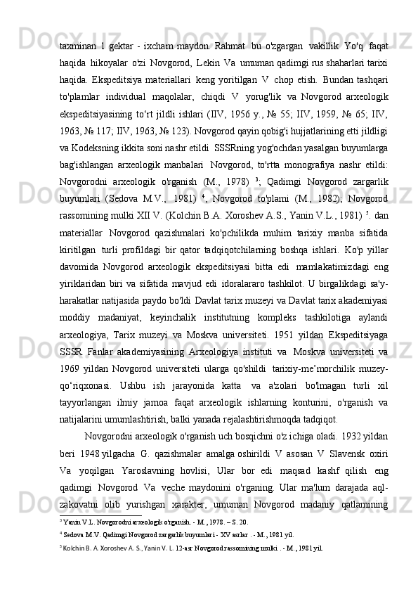 taxminan   1   gektar   -   ixcham   maydon.   Rahmat   bu   o'zgargan   vakillik   Yo'q   faqat
haqida   hikoyalar   o'zi   Novgorod,   Lekin   Va   umuman qadimgi rus shaharlari tarixi
haqida.  Ekspeditsiya   materiallari   keng  yoritilgan   V   chop  etish.   Bundan  tashqari
to'plamlar   individual   maqolalar,   chiqdi   V   yorug'lik   va   Novgorod   arxeologik
ekspeditsiyasining   to‘rt   jildli   ishlari   (IIV,   1956   y.,   №   55;   IIV,   1959,   №   65;   IIV,
1963, № 117; IIV, 1963, № 123). Novgorod qayin qobig'i hujjatlarining etti jildligi
va Kodeksning ikkita soni nashr etildi   SSSRning yog'ochdan yasalgan buyumlarga
bag'ishlangan   arxeologik   manbalari   Novgorod,   to'rtta   monografiya   nashr   etildi:
Novgorodni   arxeologik   o'rganish   (M.,   1978)   3
;   Qadimgi   Novgorod   zargarlik
buyumlari   (Sedova   M.V.,   1981)   4
,   Novgorod   to'plami   (M.,   1982);   Novgorod
rassomining mulki XII   V. (Kolchin B.A. Xoroshev A.S., Yanin V.L., 1981)   5
. dan
materiallar   Novgorod   qazishmalari   ko'pchilikda   muhim   tarixiy   manba   sifatida
kiritilgan   turli   profildagi   bir   qator   tadqiqotchilarning   boshqa   ishlari.   Ko'p   yillar
davomida   Novgorod   arxeologik   ekspeditsiyasi   bitta   edi   mamlakatimizdagi   eng
yiriklaridan   biri   va   sifatida   mavjud   edi   idoralararo   tashkilot.   U   birgalikdagi   sa'y-
harakatlar natijasida paydo bo'ldi   Davlat tarix muzeyi va Davlat tarix akademiyasi
moddiy   madaniyat,   keyinchalik   institutning   kompleks   tashkilotiga   aylandi
arxeologiya,   Tarix   muzeyi   va   Moskva   universiteti.   1951   yildan   Ekspeditsiyaga
SSSR   Fanlar   akademiyasining   Arxeologiya   instituti   va   Moskva   universiteti   va
1969   yildan   Novgorod   universiteti   ularga   qo'shildi   tarixiy-me’morchilik   muzey-
qo‘riqxonasi.   Ushbu   ish   jarayonida   katta   va   a'zolari   bo'lmagan   turli   xil
tayyorlangan   ilmiy   jamoa   faqat   arxeologik   ishlarning   konturini,   o'rganish   va
natijalarini umumlashtirish, balki   yanada rejalashtirishmoqda   tadqiqot.
Novgorodni arxeologik o'rganish uch bosqichni o'z ichiga oladi. 1932 yildan
beri   1948 yilgacha   G.   qazishmalar   amalga oshirildi   V   asosan   V   Slavensk   oxiri
Va   yoqilgan   Yaroslavning   hovlisi,   Ular   bor   edi   maqsad   kashf   qilish   eng
qadimgi   Novgorod   Va   veche   maydonini   o'rganing.   Ular   ma'lum   darajada   aql-
zakovatni   olib   yurishgan   xarakter,   umuman   Novgorod   madaniy   qatlamining
3
  Yanin V.L. Novgorodni arxeologik o'rganish. - M., 1978. – S.   20.
4
  Sedova M.V. Qadimgi Novgorod zargarlik buyumlari -  XV asrlar  . - M.,   1981 yil.
5
 Kolchin B. A. Xoroshev A. S., Yanin V. L.  12-asr  Novgorod rassomining mulki . - M.,   1981 yil. 