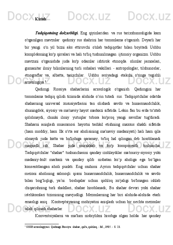 Kirish
Tadqiqotning   dolzarbligi.   Eng   qiyinlaridan   va   rus   tarixshunosligida   kam
o'rganilgan   mavzular   qadimiy   rus   shahrini   har   tomonlama   o'rganish.   Deyarli   har
bir   yangi   o'n   yil   bizni   aks   ettiruvchi   o'nlab   tadqiqotlar   bilan   boyitadi   Ushbu
kompleksning ko'p qirralari va hali to'liq tushunilmagan   ijtimoiy organizm. Ushbu
mavzuni   o'rganishda   juda   ko'p   odamlar   ishtirok   etmoqda.   olimlar   jamoalari,
gumanitar   ilmiy   bilimlarning   turli   sohalari   vakillari   -   antropologlar,   tilshunoslar,
etnograflar   va,   albatta,   tarixchilar.   Ushbu   seriyadagi   etakchi   o'ringa   tegishli
arxeologiya. 1
Qadimgi   Rossiya   shaharlarini   arxeologik   o'rganish   Qadimgini   har
tomonlama   tadqiq   qilish   tizimida   alohida   o‘rin   tutadi   rus.   Tadqiqotchilar   odatda
shaharning   universal   xususiyatlarini   tan   olishadi   savdo   va   hunarmandchilik,
shuningdek, siyosiy va ma'naviy hayot markazi sifatida. Lekin   fan bu erda to'xtab
qololmaydi,   chunki   ilmiy   yutuqlar   tobora   ko'proq   yangi   savollar   tug'diradi.
Shaharni   aniqlash   muammosi   hayotni   tashkil   etishning   maxsus   shakli   sifatida
(ham   moddiy,   ham   Ilk   o'rta   asr   aholisining   ma'naviy   madaniyati)   hali   ham   qila
olmaydi   juda   katta   va   bo'lishiga   qaramay,   to'liq   hal   qilingan   deb   hisoblanadi
maqsadli   ish.   Shahar   juda   murakkab   va   ko'p   komponentli   tushuncha.
Tadqiqotchilar   "shahar"   tushunchasini   qanday   izohlaydilar   ma'muriy-siyosiy   yoki
madaniy-kult   markazi   va   qanday   qilib   nisbatan   ko p   aholiga   ega   bo lganʻ ʻ
konsentrlangan   aholi   punkti.   Eng   muhimi   Ayrim   tadqiqotchilar   uchun   shahar
mezoni   aholining   salmoqli   qismi   hunarmandchilik,   hunarmandchilik   va   savdo
bilan   bog liqligi,   ya ni.	
ʻ ʼ   boshqalar   uchun   qishloq   xo'jaligi   bo'lmagan   ishlab
chiqarishning   turli   shakllari,   shahar   hisoblanadi;   Bu   shahar   devori   yoki   shahar
istehkomlari   tizimining   mavjudligi.   Mezonlarning   har   biri   alohida-alohida   etarli
emasligi   aniq   .   Kontseptsiyaning   mohiyatini   aniqlash   uchun   bir   nechta   mezonlar
talab qilinadi   shaharlar.
Konventsiyalarni   va   ma'lum   nisbiylikni   hisobga   olgan   holda   har   qanday
1
  SSSR arxeologiyasi: Qadimgi Rossiya: shahar, qal'a, qishloq. - M., 1985. - S.   23.