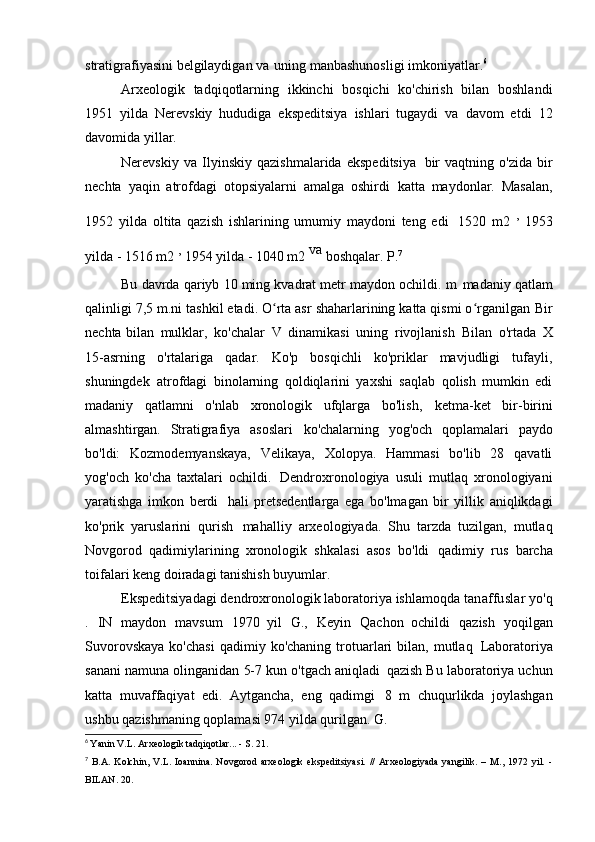 stratigrafiyasini belgilaydigan va   uning manbashunosligi   imkoniyatlar. 6
Arxeologik   tadqiqotlarning   ikkinchi   bosqichi   ko'chirish   bilan   boshlandi
1951   yilda   Nerevskiy   hududiga   ekspeditsiya   ishlari   tugaydi   va   davom   etdi   12
davomida   yillar.
Nerevskiy   va   Ilyinskiy   qazishmalarida   ekspeditsiya   bir   vaqtning   o'zida   bir
nechta   yaqin   atrofdagi   otopsiyalarni   amalga   oshirdi   katta   maydonlar.   Masalan,
1952   yilda   oltita   qazish   ishlarining   umumiy   maydoni   teng   edi   1520   m2   ,  
1953
yilda - 1516 m2  , 
1954 yilda - 1040 m2  va 
boshqalar.   P. 7
Bu davrda qariyb 10 ming kvadrat metr maydon ochildi. m   madaniy qatlam
qalinligi 7,5 m.ni tashkil etadi. O rta asr shaharlarining katta qismi o rganilganʻ ʻ   Bir
nechta bilan   mulklar,   ko'chalar   V   dinamikasi   uning   rivojlanish   Bilan   o'rtada   X
15-asrning   o'rtalariga   qadar.   Ko'p   bosqichli   ko'priklar   mavjudligi   tufayli,
shuningdek   atrofdagi   binolarning   qoldiqlarini   yaxshi   saqlab   qolish   mumkin   edi
madaniy   qatlamni   o'nlab   xronologik   ufqlarga   bo'lish,   ketma-ket   bir-birini
almashtirgan.   Stratigrafiya   asoslari   ko'chalarning   yog'och   qoplamalari   paydo
bo'ldi:   Kozmodemyanskaya,   Velikaya,   Xolopya.   Hammasi   bo'lib   28   qavatli
yog'och   ko'cha   taxtalari   ochildi.   Dendroxronologiya   usuli   mutlaq   xronologiyani
yaratishga   imkon   berdi   hali   pretsedentlarga   ega   bo'lmagan   bir   yillik   aniqlikdagi
ko'prik   yaruslarini   qurish   mahalliy   arxeologiyada.   Shu   tarzda   tuzilgan,   mutlaq
Novgorod   qadimiylarining   xronologik   shkalasi   asos   bo'ldi   qadimiy   rus   barcha
toifalari keng doiradagi tanishish   buyumlar.
Ekspeditsiyadagi dendroxronologik laboratoriya ishlamoqda  tanaffuslar  yo'q
.   IN   maydon   mavsum   1970   yil   G.,   Keyin   Qachon   ochildi   qazish   yoqilgan
Suvorovskaya  ko'chasi  qadimiy  ko'chaning  trotuarlari  bilan,  mutlaq   Laboratoriya
sanani namuna olinganidan 5-7 kun o'tgach aniqladi   qazish Bu laboratoriya uchun
katta   muvaffaqiyat   edi.   Aytgancha,   eng   qadimgi   8   m   chuqurlikda   joylashgan
ushbu qazishmaning qoplamasi 974 yilda qurilgan.   G.
6
  Yanin V.L. Arxeologik tadqiqotlar... - S.   21.
7
  B.A.   Kolchin,   V.L.   Ioannina.   Novgorod   arxeologik   ekspeditsiyasi.   //   Arxeologiyada   yangilik.   –   M.,   1972   yil.   -
BILAN.   20. 