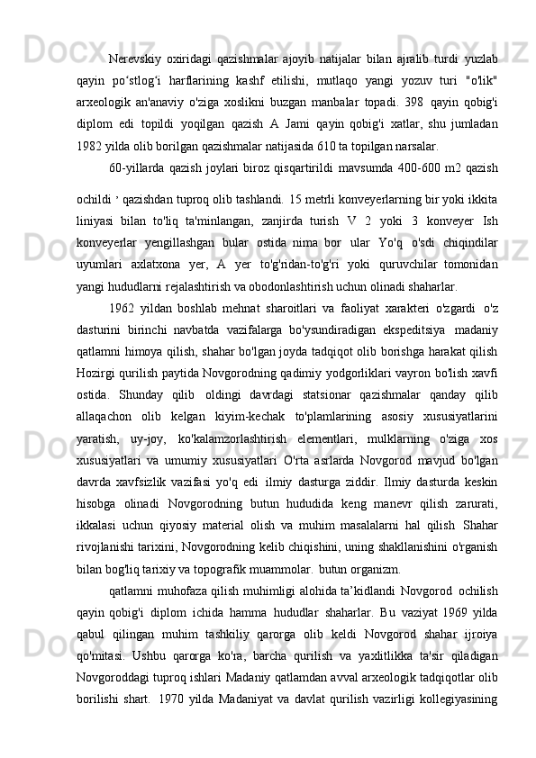 Nerevskiy   oxiridagi   qazishmalar   ajoyib   natijalar   bilan   ajralib   turdi   yuzlab
qayin   po stlog i   harflarining   kashf   etilishi,   mutlaqo   yangi   yozuv   turiʻ ʻ   "o'lik"
arxeologik   an'anaviy   o'ziga   xoslikni   buzgan   manbalar   topadi.   398   qayin   qobig'i
diplom   edi   topildi   yoqilgan   qazish   A   Jami   qayin   qobig'i   xatlar,   shu   jumladan
1982 yilda olib borilgan qazishmalar natijasida 610 ta topilgan   narsalar.
60-yillarda   qazish   joylari   biroz   qisqartirildi   mavsumda   400-600   m2   qazish
ochildi  , 
qazishdan tuproq olib tashlandi.   15 metrli konveyerlarning bir yoki ikkita
liniyasi   bilan   to'liq   ta'minlangan,   zanjirda   turish   V   2   yoki   3   konveyer   Ish
konveyerlar   yengillashgan   bular   ostida   nima   bor   ular   Yo'q   o'sdi   chiqindilar
uyumlari   axlatxona   yer,   A   yer   to'g'ridan-to'g'ri   yoki   quruvchilar   tomonidan
yangi hududlarni rejalashtirish va obodonlashtirish uchun olinadi   shaharlar.
1962   yildan   boshlab   mehnat   sharoitlari   va   faoliyat   xarakteri   o'zgardi   o'z
dasturini   birinchi   navbatda   vazifalarga   bo'ysundiradigan   ekspeditsiya   madaniy
qatlamni himoya qilish, shahar bo'lgan joyda tadqiqot olib borishga harakat qilish
Hozirgi qurilish paytida Novgorodning qadimiy yodgorliklari vayron bo'lish xavfi
ostida.   Shunday   qilib   oldingi   davrdagi   statsionar   qazishmalar   qanday   qilib
allaqachon   olib   kelgan   kiyim-kechak   to'plamlarining   asosiy   xususiyatlarini
yaratish,   uy-joy,   ko'kalamzorlashtirish   elementlari,   mulklarning   o'ziga   xos
xususiyatlari   va   umumiy   xususiyatlari   O'rta   asrlarda   Novgorod   mavjud   bo'lgan
davrda   xavfsizlik   vazifasi   yo'q   edi   ilmiy   dasturga   ziddir.   Ilmiy   dasturda   keskin
hisobga   olinadi   Novgorodning   butun   hududida   keng   manevr   qilish   zarurati,
ikkalasi   uchun   qiyosiy   material   olish   va   muhim   masalalarni   hal   qilish   Shahar
rivojlanishi tarixini, Novgorodning kelib chiqishini, uning shakllanishini o'rganish
bilan bog'liq tarixiy va topografik muammolar.   butun organizm.
qatlamni muhofaza qilish muhimligi alohida ta’kidlandi   Novgorod   ochilish
qayin   qobig'i   diplom   ichida   hamma   hududlar   shaharlar.   Bu   vaziyat   1969   yilda
qabul   qilingan   muhim   tashkiliy   qarorga   olib   keldi   Novgorod   shahar   ijroiya
qo'mitasi.   Ushbu   qarorga   ko'ra,   barcha   qurilish   va   yaxlitlikka   ta'sir   qiladigan
Novgoroddagi tuproq ishlari   Madaniy qatlamdan avval arxeologik tadqiqotlar olib
borilishi   shart.   1970   yilda   Madaniyat   va   davlat   qurilish   vazirligi   kollegiyasining 