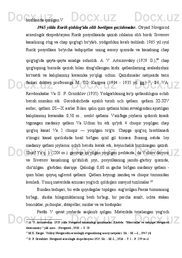 boshlarida qurilgan   V.
1965 yilda Rurik qishlog'ida olib borilgan qazishmalar.   Otryad   Novgorod
arxeologik  ekspeditsiyasi   Rurik   posyolkasida   qazish   ishlarini   olib  bordi   Siversov
kanalining o'ng va chap qirg'og'i bo'ylab, yodgorlikni kesib tashlash   1965 yil iyul
Rurik   posyolkasi   bo'yicha   tadqiqotlar   uning   asosiy   qismida   va   kanalning   chap
qirg'og'ida   qayta-qayta   amalga   oshirildi.   A.   V.   Artsixovskiy   (1929   G.), 10  
chap
qirg'oqning   burnida   qazish   bilan   shug'ullangan   kishi   qatlamlarning   aralashishini
ko'rsatdi   va   kalıplanmış   keramika   yo'qligi   uchun.   Qazishmalar   natijasida   tarix
fanlari   doktori   professorga   M.   TO.   Kargera   (1934   -   1935   yil   gg.)   11
,   IN.   VA.
Ravdonikalar   Va   G.   P. Grozdilov (1935)  
Yodgorlikning ko'p qatlamliligini ochib
berish   mumkin   edi.   Gorodishcheda   ajralib   turish   uch   qatlam:   qatlam   XI-XIV
asrlar,   qatlam   IX—X   asrlar   Bilan   qalin qum qatlami bilan avvalgisidan ajratilgan
kalıplanmış   keramika   0,50   m   ,   neolit   qatlami.   Vazifaga   joylarni   qidirish   kiradi
tegmagan   madaniy   qatlam   Va   Uchun   bu   edi   qo'ydi   4   chuqur   yoqilgan   chap
qirg'oq   kanal   Va   2   chuqur   —   yoqilgan   to'g'ri.   Chapga   qirg'oq   hisoblanadi
o'zingiz   kanal   qurilishida   hosil   bo'lgan   qizil   gil   tizmasi.   Buning   ostida   loy
madaniy qatlam joylarini ochib berishi kerak edi,   keyinchalik buzilmagan   qazish.
Shurf   Yo'q.   1   (2X4   m  ),   garovga qo'yilgan   yoqilgan   peshtaxta,   da   Volxov daryosi
va   Siversov   kanalining   qo'shilish   joyi,   posyolkaning   janubi-g'arbiy   qismida,
cho'zilgan.   g'arbdan   sharqqa.   Qalinligi   0,60   m   gacha   bo'lgan   madaniy   qatlam   -
qum   bilan   quyuq   uglerod   qatlami.   Qatlam   keyingi   xandaq   va   chuqur   tomonidan
kesiladi. Yoniq   materikda arzimas yog'och qoldiqlari mavjud   tuzilmalar. 12
Bundan tashqari, bu erda quyidagilar topilgan: sug'orilgan Pasxa tuxumining
bo'lagi,   shisha   bilaguzuklarning   besh   bo'lagi,   bir   parcha   smalt,   uchta   stakan
boncuklar, pichoqlar, shtapellar, mixlar va   va boshqalar.
Pastki   V   qavat   joylarda   saqlanib   qolgan.   Materikda   tozalangan   yog'och
10
  A.   V.  Artsixovskiy.  1929 yilda  Novgorod  tumanidagi  qazishmalar.   Kitobda:  “Materiallar  va   tadqiqot  Novgorod
shtati muzey." jild. men. - Novgorod., 1930. – S.   28
11
  M.K. Karger. Velikiy Novgorodni arxeologik o'rganishning asosiy natijalari. SA. - M.—L., 1947 yil
12
  G. P. Grozdilov. Novgorod arxeologik ekspeditsiyasi 1935 SA. - M.-L., 1936. - T.  I.  - P. 279 va   sl. 