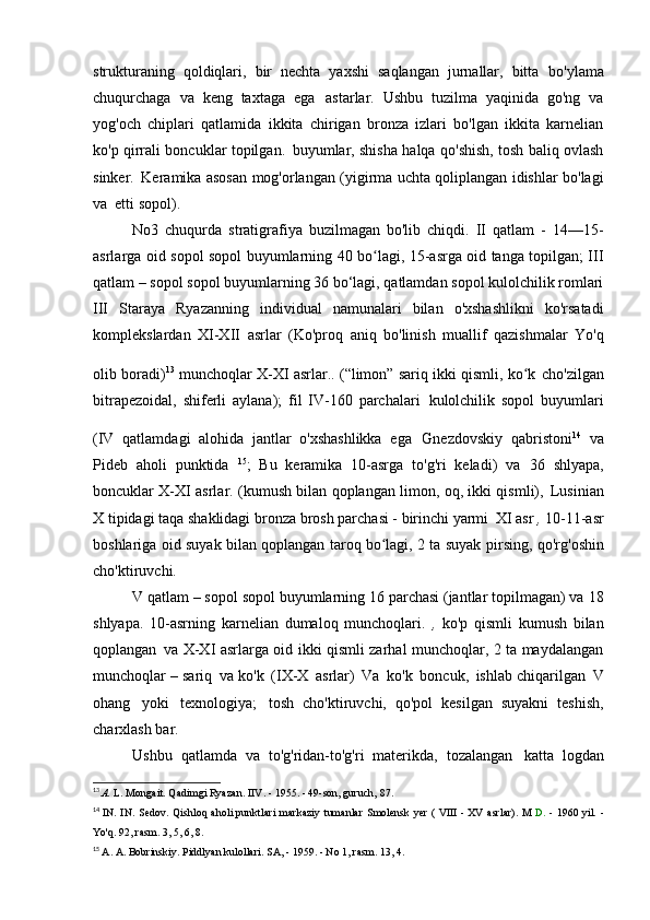 strukturaning   qoldiqlari,   bir   nechta   yaxshi   saqlangan   jurnallar,   bitta   bo'ylama
chuqurchaga   va   keng   taxtaga   ega   astarlar.   Ushbu   tuzilma   yaqinida   go'ng   va
yog'och   chiplari   qatlamida   ikkita   chirigan   bronza   izlari   bo'lgan   ikkita   karnelian
ko'p qirrali boncuklar topilgan.   buyumlar, shisha halqa qo'shish, tosh baliq ovlash
sinker.   Keramika asosan mog'orlangan (yigirma uchta qoliplangan idishlar bo'lagi
va   etti sopol).
No3   chuqurda   stratigrafiya   buzilmagan   bo'lib   chiqdi.   II   qatlam   -   14—15-
asrlarga oid sopol sopol buyumlarning 40 bo lagi, 15-asrga oid tanga topilgan; IIIʻ
qatlam – sopol sopol buyumlarning 36 bo‘lagi, qatlamdan sopol kulolchilik romlari
III   Staraya   Ryazanning   individual   namunalari   bilan   o'xshashlikni   ko'rsatadi
komplekslardan   XI-XII   asrlar   (Ko'proq   aniq   bo'linish   muallif   qazishmalar   Yo'q
olib boradi) 13  
munchoqlar X-XI asrlar.. (“limon” sariq ikki qismli, ko k	
ʻ   cho'zilgan
bitrapezoidal,   shiferli   aylana);   fil   IV-160   parchalari   kulolchilik   sopol   buyumlari
(IV   qatlamdagi   alohida   jantlar   o'xshashlikka   ega   Gnezdovskiy   qabristoni 14  
va
Pideb   aholi   punktida   15
;   Bu   keramika   10-asrga   to'g'ri   keladi)   va   36   shlyapa,
boncuklar X-XI asrlar. (kumush bilan qoplangan limon, oq, ikki qismli),   Lusinian
X tipidagi taqa shaklidagi bronza brosh parchasi - birinchi yarmi   XI asr  ,  10-11-asr
boshlariga oid suyak bilan qoplangan taroq bo lagi, 2 ta suyak	
ʻ   pirsing, qo'rg'oshin
cho'ktiruvchi.
V qatlam – sopol sopol buyumlarning 16 parchasi (jantlar topilmagan) va   18
shlyapa.   10-asrning   karnelian   dumaloq   munchoqlari.   ,   ko'p   qismli   kumush   bilan
qoplangan   va X-XI asrlarga oid ikki qismli zarhal munchoqlar, 2 ta maydalangan
munchoqlar – sariq   va ko'k   (IX-X   asrlar)   Va   ko'k   boncuk,   ishlab chiqarilgan   V
ohang   yoki   texnologiya;   tosh   cho'ktiruvchi,   qo'pol   kesilgan   suyakni   teshish,
charxlash   bar.
Ushbu   qatlamda   va   to'g'ridan-to'g'ri   materikda,   tozalangan   katta   logdan
13
  A.  L. Mongait. Qadimgi Ryazan. IIV. - 1955. - 49-son, guruch,   87.
14
  IN.   IN.   Sedov.   Qishloq   aholi punktlari   markaziy   tumanlar   Smolensk   yer   (  VIII   -  XV   asrlar).   M  D.   -   1960 yil.   -
Yo'q.	
  92, rasm. 3, 5, 6,   8.
15
  A. A. Bobrinskiy. Piddlyan kulollari.  SA, - 1959. - No 1, rasm. 13,   4. 