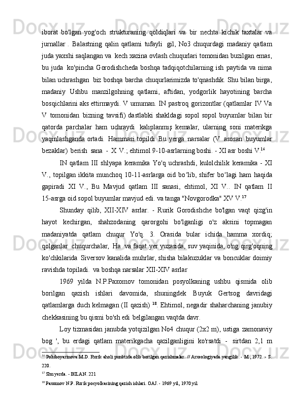 iborat   bo'lgan   yog'och   strukturaning   qoldiqlari   va   bir   nechta   kichik   taxtalar   va
jurnallar   .   Balastning   qalin   qatlami   tufayli   gil,   No3   chuqurdagi   madaniy   qatlam
juda yaxshi saqlangan va   kech xazina ovlash chuqurlari tomonidan buzilgan emas,
bu   juda   ko'pincha   Gorodishcheda   boshqa   tadqiqotchilarning   ish   paytida   va   nima
bilan uchrashgan   biz boshqa barcha chuqurlarimizda to'qnashdik. Shu bilan birga,
madaniy   Ushbu   manzilgohning   qatlami,   aftidan,   yodgorlik   hayotining   barcha
bosqichlarini aks ettirmaydi.   V   umuman.   IN   pastroq   gorizontlar   (qatlamlar   IV   Va
V   tomonidan   bizning   tavsifi)  dastlabki   shakldagi   sopol  sopol  buyumlar  bilan  bir
qatorda   parchalar   ham   uchraydi   kalıplanmış   kemalar,   ularning   soni   materikga
yaqinlashganda ortadi.   Hammasi topildi   Bu yerga   narsalar   (V   asosan   buyumlar
bezaklar)   berish   sana   -   X   V.; ehtimol 9-10-asrlarning boshi. - XI asr boshi   V. 16
IN   qatlam   III   shlyapa   keramika   Yo'q   uchrashdi,   kulolchilik   keramika -   XI
V.,   topilgan  ikkita   munchoq  10-11-asrlarga  oid  bo lib,  shifer  bo lagi   hamʻ ʻ   haqida
gapiradi   XI   V.,   Bu   Mavjud   qatlam   III   sanasi,   ehtimol,   XI   V..   IN   qatlam   II
15-asrga oid sopol buyumlar mavjud edi. va tanga "Novgorodka" XV   V. 17
Shunday   qilib,   XII-XIV   asrlar.   -   Rurik   Gorodishche   bo'lgan   vaqt   qizg'in
hayot   kechirgan,   shahzodaning   qarorgohi   bo'lganligi   o'z   aksini   topmagan
madaniyatda   qatlam   chuqur   Yo'q.   3.   Orasida   bular   ichida   hamma   xordiq;
qolganlar   chuqurchalar,   Ha   va faqat yer yuzasida, suv yaqinida, o'ng qirg'oqning
ko'chkilarida   Siversov kanalida muhrlar, shisha bilakuzuklar va boncuklar doimiy
ravishda topiladi.   va boshqa narsalar XII-XIV   asrlar
1969   yilda   N.P.Paxomov   tomonidan   posyolkaning   ushbu   qismida   olib
borilgan   qazish   ishlari   davomida,   shuningdek   Buyuk   Gertsog   davridagi
qatlamlarga duch kelmagan (II qazish)   18
. Ehtimol,   negadir shaharchaning janubiy
chekkasining bu qismi bo'sh edi   belgilangan vaqtda   davr.
Loy tizmasidan janubda yotqizilgan No4 chuqur (2x2 m), ustiga   zamonaviy
bog   ',   bu   erdagi   qatlam   materikgacha   qazilganligini   ko'rsatdi   -   sirtdan   2,1   m
16
  Poluboyarinova M.D. Rurik aholi punktida olib borilgan qazishmalar. // Arxeologiyada yangilik. - M., 1972. - S.
220.
17
  Shu yerda. - BILAN.   221
18
  Paxomov N.P. Rurik posyolkasining qazish ishlari. OAJ. - 1969 yil,   1970 yil. 