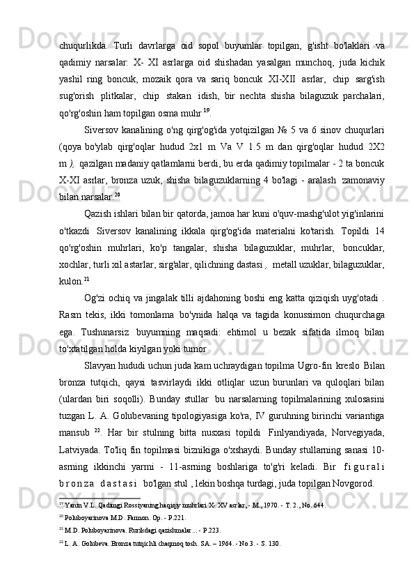 chuqurlikda.   Turli   davrlarga   oid   sopol   buyumlar   topilgan,   g'isht   bo'laklari   va
qadimiy   narsalar:   X-   XI   asrlarga   oid   shishadan   yasalgan   munchoq,   juda   kichik
yashil   ring   boncuk,   mozaik   qora   va   sariq   boncuk   XI-XII   asrlar,   chip   sarg'ish
sug'orish   plitkalar,   chip   stakan   idish,   bir   nechta   shisha   bilaguzuk   parchalari,
qo'rg'oshin ham topilgan   osma muhr  19
.
Siversov   kanalining  o'ng  qirg'og'ida  yotqizilgan  №   5  va  6  sinov  chuqurlari
(qoya bo'ylab   qirg'oqlar   hudud   2x1   m   Va   V   1.5   m   dan   qirg'oqlar   hudud   2X2
m  ),   qazilgan madaniy qatlamlarni berdi, bu erda qadimiy topilmalar - 2 ta boncuk
X-XI   asrlar,   bronza   uzuk,   shisha   bilaguzuklarning   4   bo'lagi   -   aralash   zamonaviy
bilan   narsalar. 20
Qazish ishlari bilan bir qatorda, jamoa har kuni o'quv-mashg'ulot yig'inlarini
o'tkazdi   Siversov   kanalining   ikkala   qirg'og'ida   materialni   ko'tarish.   Topildi   14
qo'rg'oshin   muhrlari,   ko'p   tangalar,   shisha   bilaguzuklar,   muhrlar,   boncuklar,
xochlar, turli xil astarlar, sirg'alar, qilichning dastasi  ,   metall uzuklar, bilaguzuklar,
kulon. 21
Og'zi  ochiq va jingalak tilli  ajdahoning boshi  eng katta qiziqish uyg'otadi  .
Rasm   tekis,   ikki   tomonlama   bo'ynida   halqa   va   tagida   konussimon   chuqurchaga
ega.   Tushunarsiz   buyumning   maqsadi:   ehtimol   u   bezak   sifatida   ilmoq   bilan
to'xtatilgan holda kiyilgan yoki   tumor
Slavyan hududi uchun juda kam uchraydigan topilma   Ugro-fin   kreslo   Bilan
bronza   tutqich,   qaysi   tasvirlaydi   ikki   otliqlar   uzun   burunlari   va   quloqlari   bilan
(ulardan   biri   soqolli).   Bunday   stullar   bu   narsalarning   topilmalarining   xulosasini
tuzgan L. A. Golubevaning tipologiyasiga ko'ra,   IV guruhning birinchi  variantiga
mansub   22
.   Har   bir   stulning   bitta   nusxasi   topildi   Finlyandiyada,   Norvegiyada,
Latviyada. To'liq fin topilmasi   biznikiga o'xshaydi. Bunday stullarning sanasi  10-
asrning   ikkinchi   yarmi   -   11-asrning   boshlariga   to'g'ri   keladi.   Bir   f i g u r a l i
b r o n z a   d a s t a s i   bo'lgan stul , lekin  boshqa turdagi,  juda topilgan   Novgorod.
19
  Yanin V.L. Qadimgi Rossiyaning haqiqiy muhrlari X-  XV  asrlar, - M., 1970. - T. 2., No.   644.
20
  Poluboyarinova M.D. Farmon. Op. -   P.221.
21
  M.D. Poluboyarinova. Rurikdagi qazishmalar... -   P.223.
22
  L. A. Golubeva. Bronza tutqichli chaqmoq tosh. SA. – 1964. - No 3. - S.   130. 