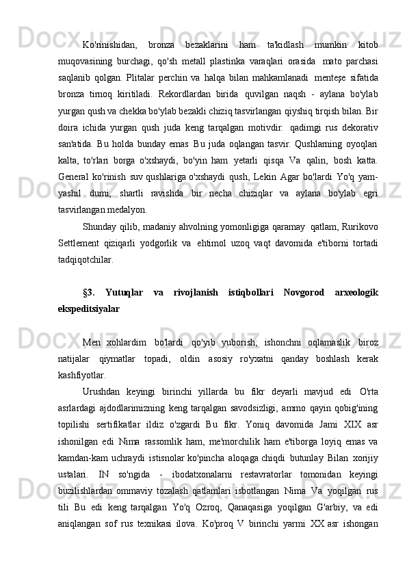 Ko'rinishidan,   bronza   bezaklarini   ham   ta'kidlash   mumkin   kitob
muqovasining   burchagi,   qo'sh   metall   plastinka   varaqlari   orasida   mato   parchasi
saqlanib   qolgan.   Plitalar   perchin   va   halqa   bilan   mahkamlanadi   menteşe   sifatida
bronza   tirnoq   kiritiladi.   Rekordlardan   birida   quvilgan   naqsh   -   aylana   bo'ylab
yurgan qush va chekka bo'ylab bezakli chiziq tasvirlangan   qiyshiq tirqish bilan. Bir
doira   ichida   yurgan   qush   juda   keng   tarqalgan   motivdir.   qadimgi   rus   dekorativ
san'atida.   Bu   holda   bunday   emas   Bu   juda   oqlangan   tasvir.   Qushlarning   oyoqlari
kalta,   to'rlari   borga   o'xshaydi,   bo'yin   ham   yetarli   qisqa   Va   qalin,   bosh   katta.
General   ko'rinish   suv qushlariga o'xshaydi   qush,   Lekin   Agar   bo'lardi   Yo'q   yam-
yashil   dumi,   shartli   ravishda   bir   necha   chiziqlar   va   aylana   bo'ylab   egri
tasvirlangan   medalyon.
Shunday qilib, madaniy ahvolning yomonligiga qaramay   qatlam, Rurikovo
Settlement   qiziqarli   yodgorlik   va   ehtimol   uzoq   vaqt   davomida   e'tiborni   tortadi
tadqiqotchilar.
§3.   Yutuqlar   va   rivojlanish   istiqbollari   Novgorod   arxeologik
ekspeditsiyalar
Men   xohlardim   bo'lardi   qo'yib   yuborish;   ishonchni   oqlamaslik   biroz
natijalar   qiymatlar   topadi,   oldin   asosiy   ro'yxatni   qanday   boshlash   kerak
kashfiyotlar.
Urushdan   keyingi   birinchi   yillarda   bu   fikr   deyarli   mavjud   edi   O'rta
asrlardagi   ajdodlarimizning   keng   tarqalgan   savodsizligi,   ammo   qayin   qobig'ining
topilishi   sertifikatlar   ildiz   o'zgardi   Bu   fikr.   Yoniq   davomida   Jami   XIX   asr
ishonilgan   edi   Nima   rassomlik   ham,   me'morchilik   ham   e'tiborga   loyiq   emas   va
kamdan-kam uchraydi   istisnolar ko'pincha   aloqaga chiqdi   butunlay   Bilan   xorijiy
ustalari.   IN   so'ngida   -   ibodatxonalarni   restavratorlar   tomonidan   keyingi
buzilishlardan   ommaviy   tozalash   qatlamlari   isbotlangan   Nima   Va   yoqilgan   rus
tili   Bu   edi   keng   tarqalgan   Yo'q   Ozroq,   Qanaqasiga   yoqilgan   G'arbiy,   va   edi
aniqlangan   sof   rus   texnikasi   ilova.   Ko'proq   V   birinchi   yarmi   XX   asr   ishongan 