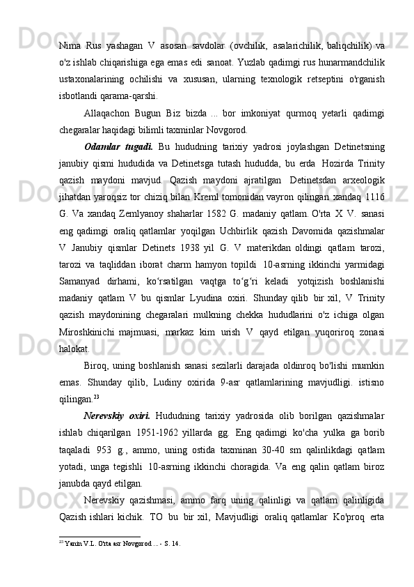 Nima   Rus   yashagan   V   asosan   savdolar   (ovchilik,   asalarichilik,   baliqchilik)   va
o'z ishlab chiqarishiga ega emas edi   sanoat. Yuzlab qadimgi rus hunarmandchilik
ustaxonalarining   ochilishi   va   xususan,   ularning   texnologik   retseptini   o'rganish
isbotlandi   qarama-qarshi.
Allaqachon   Bugun   Biz   bizda   ...   bor   imkoniyat   qurmoq   yetarli   qadimgi
chegaralar haqidagi bilimli taxminlar   Novgorod.
Odamlar   tugadi.   Bu   hududning   tarixiy   yadrosi   joylashgan   Detinetsning
janubiy   qismi   hududida   va   Detinetsga   tutash   hududda,   bu   erda   Hozirda   Trinity
qazish   maydoni   mavjud.   Qazish   maydoni   ajratilgan   Detinetsdan   arxeologik
jihatdan yaroqsiz tor chiziq bilan   Kreml tomonidan vayron qilingan   xandaq   1116
G.   Va   xandaq   Zemlyanoy   shaharlar   1582   G.   madaniy   qatlam. O'rta   X   V.   sanasi
eng qadimgi   oraliq qatlamlar   yoqilgan   Uchbirlik   qazish   Davomida   qazishmalar
V   Janubiy   qismlar   Detinets   1938   yil   G.   V   materikdan   oldingi   qatlam   tarozi,
tarozi   va   taqliddan   iborat   charm   hamyon   topildi   10-asrning   ikkinchi   yarmidagi
Samanyad   dirhami,   ko rsatilgan   vaqtga   to g ri   keladiʻ ʻ ʻ   yotqizish   boshlanishi
madaniy   qatlam   V   bu   qismlar   Lyudina   oxiri.   Shunday qilib   bir  xil,   V   Trinity
qazish   maydonining   chegaralari   mulkning   chekka   hududlarini   o'z   ichiga   olgan
Miroshkinichi   majmuasi,   markaz   kim   urish   V   qayd   etilgan   yuqoriroq   zonasi
halokat.
Biroq,   uning   boshlanish   sanasi   sezilarli   darajada   oldinroq   bo'lishi   mumkin
emas.   Shunday   qilib,   Ludiny   oxirida   9-asr   qatlamlarining   mavjudligi.   istisno
qilingan. 23
Nerevskiy   oxiri.   Hududning   tarixiy   yadrosida   olib   borilgan   qazishmalar
ishlab   chiqarilgan   1951-1962   yillarda   gg.   Eng   qadimgi   ko'cha   yulka   ga   borib
taqaladi   953   g.,   ammo,   uning   ostida   taxminan   30-40   sm   qalinlikdagi   qatlam
yotadi,   unga   tegishli   10-asrning   ikkinchi   choragida.   Va   eng   qalin   qatlam   biroz
janubda qayd etilgan.
Nerevskiy   qazishmasi,   ammo   farq   uning   qalinligi   va   qatlam   qalinligida
Qazish  ishlari  kichik.   TO   bu   bir  xil,   Mavjudligi   oraliq qatlamlar   Ko'proq   erta
23
  Yanin V.L. O'rta asr Novgorod ... - S.   14.