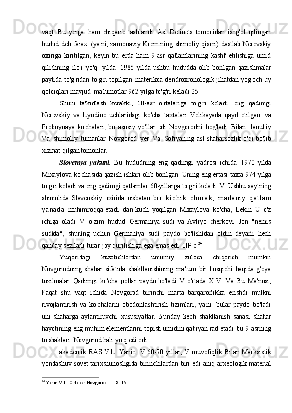 vaqt   Bu   yerga   ham   chiqarib   tashlandi.   Asl   Detinets   tomonidan   ishg'ol   qilingan
hudud deb faraz   (ya'ni, zamonaviy Kremlning shimoliy qismi) dastlab Nerevskiy
oxiriga   kiritilgan,   keyin   bu   erda   ham   9-asr   qatlamlarining   kashf   etilishiga   umid
qilishning   iloji   yo'q:   yilda   1985   yilda   ushbu   hududda   olib   borilgan   qazishmalar
paytida to'g'ridan-to'g'ri topilgan   materikda dendroxronologik jihatdan yog'och uy
qoldiqlari mavjud   ma'lumotlar 962 yilga to'g'ri keladi   25
Shuni   ta'kidlash   kerakki,   10-asr   o'rtalariga   to'g'ri   keladi.   eng   qadimgi
Nerevskiy   va   Lyudino   uchlaridagi   ko'cha   taxtalari   Velikayada   qayd   etilgan   va
Proboynaya   ko'chalari,   bu   asosiy   yo'llar   edi   Novgorodni   bog'ladi   Bilan   Janubiy
Va   shimoliy   tumanlar   Novgorod   yer   Va   Sofiyaning asl  shaharsozlik o'qi  bo'lib
xizmat qilgan   tomonlar.
Sloveniya   yakuni.   Bu   hududning   eng   qadimgi   yadrosi   ichida   1970   yilda
Mixaylova ko'chasida qazish ishlari olib borilgan. Uning eng ertasi   taxta 974 yilga
to'g'ri keladi va eng qadimgi qatlamlar 60-yillarga to'g'ri keladi   V. Ushbu saytning
shimolida   Slavenskiy   oxirida   nisbatan   bor   k i c h i k   c h o r a k ,   m a d a n i y   q a t l a m
y a n a d a   muhimroqqa   etadi   dan   kuch   yoqilgan   Mixaylova   ko'cha,   Lekin   U   o'z
ichiga   oladi   V   o'zim   hudud   Germaniya   sudi   va   Avliyo   cherkovi.   Jon   "nemis
sudida",   shuning   uchun   Germaniya   sudi   paydo   bo'lishidan   oldin   deyarli   hech
qanday sezilarli turar-joy qurilishiga ega emas edi.   HP c. 24
Yuqoridagi   kuzatishlardan   umumiy   xulosa   chiqarish   mumkin
Novgorodning   shahar   sifatida   shakllanishining   ma'lum   bir   bosqichi   haqida   g'oya
tuzilmalar. Qadimgi   ko'cha   pollar   paydo bo'ladi   V   o'rtada   X   V.   Va   Bu   Ma'nosi,
Faqat   shu   vaqt   ichida   Novgorod   birinchi   marta   barqarorlikka   erishdi   mulkni
rivojlantirish   va   ko'chalarni   obodonlashtirish   tizimlari,   ya'ni.   bular   paydo   bo'ladi
uni   shaharga   aylantiruvchi   xususiyatlar.   Bunday   kech   shakllanish   sanasi   shahar
hayotining eng muhim elementlarini topish umidini qat'iyan rad etadi   bu 9-asrning
to'shaklari. Novgorod hali yo'q edi   edi.
akademik   RAS   V.L.   Yanin,   V   60-70   yillar,   V   muvofiqlik   Bilan   Marksistik
yondashuv sovet tarixshunosligida birinchilardan biri edi   aniq arxeologik material
24
  Yanin V.L. O'rta asr Novgorod ... - S.   15.