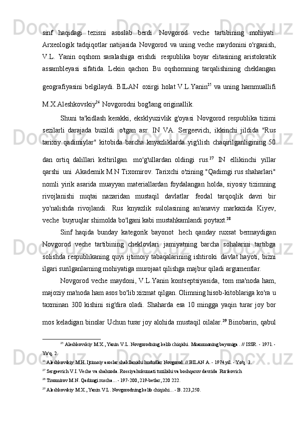 sinf   haqidagi   tezisni   asoslab   berdi   Novgorod   veche   tartibining   mohiyati.
Arxeologik   tadqiqotlar   natijasida   Novgorod   va   uning   veche   maydonini   o'rganish,
V.L.   Yanin   oqshom   saralashiga   erishdi   respublika   boyar   elitasining   aristokratik
assambleyasi   sifatida.   Lekin   qachon   Bu   oqshomning   tarqalishining   cheklangan
geografiyasini  belgilaydi. BILAN   oxirgi  holat  V.L.Yanin 25  
va uning hammuallifi
M.X.Aleshkovskiy 26  
Novgorodni bog'lang   originallik.
Shuni   ta'kidlash   kerakki,   eksklyuzivlik   g'oyasi   Novgorod   respublika   tizimi
sezilarli   darajada   buzildi   o'tgan   asr.   IN   VA.   Sergeevich,   ikkinchi   jildida   "Rus
tarixiy   qadimiylar"   kitobida   barcha   knyazliklarda   yig'ilish   chaqirilganligining   50
dan   ortiq   dalillari   keltirilgan.   mo'g'ullardan   oldingi   rus. 27  
IN   ellikinchi   yillar
qarshi   uni   Akademik M.N Tixomirov. Tarixchi o'zining "Qadimgi rus shaharlari"
nomli  yirik  asarida  muayyan  materiallardan  foydalangan  holda,  siyosiy  tizimning
rivojlanishi   nuqtai   nazaridan   mustaqil   davlatlar   feodal   tarqoqlik   davri   bir
yo'nalishda   rivojlandi.   Rus   knyazlik   sulolasining   an'anaviy   markazida   Kiyev,
veche   buyruqlar shimolda bo'lgani kabi mustahkamlandi   poytaxt. 28
Sinf   haqida   bunday   kategorik   bayonot   hech   qanday   ruxsat   bermaydigan
Novgorod   veche   tartibining   cheklovlari   jamiyatning   barcha   sohalarini   tartibga
solishda  respublikaning quyi  ijtimoiy tabaqalarining ishtiroki   davlat  hayoti, bizni
ilgari surilganlarning mohiyatiga murojaat qilishga majbur qiladi   argumentlar.
Novgorod   veche   maydoni,   V.L.Yanin   kontseptsiyasida,   tom   ma'noda   ham,
majoziy ma'noda ham asos bo'lib xizmat qilgan. Olimning hisob-kitoblariga ko'ra   u
taxminan   300   kishini   sig'dira   oladi.   Shaharda   esa   10   mingga   yaqin   turar   joy   bor
mos keladigan binolar   Uchun   turar joy   alohida  mustaqil oilalar. 29  
Binobarin, qabul
25
  Aleshkovskiy M.X., Yanin V.L. Novgorodning kelib chiqishi.  Muammoning  bayoniga  .  //  ISSR.   -  1971.  -
Yo'q.   2.
26
  Aleshkovskiy   M.H.   Ijtimoiy   asoslar   shakllanishi   hududlar   Novgorod.   //   BILAN   A.   -   1974 yil.   -   Yo'q.   3.
27
  Sergeevich V.I. Veche va shahzoda. Rossiya hukumati tuzilishi va boshqaruv davrida   Rurikovich
28
  Tixomirov M.N. Qadimgi ruscha... - 197-200, 219-betlar,   220 222.
29
  Aleshkovskiy M.X., Yanin V.L. Novgorodning kelib chiqishi... - B. 223,250.