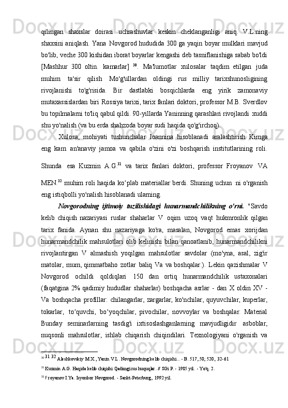 qilingan   shaxslar   doirasi   uchrashuvlar   keskin   cheklanganligi   aniq.   V.L.ning
shaxsini aniqlash. Yana   Novgorod hududida 300 ga yaqin boyar mulklari mavjud
bo'lib, veche 300 kishidan iborat boyarlar kengashi deb tasniflanishiga sabab bo'ldi
[Mashhur   300   oltin.   kamarlar]   30
.   Ma'lumotlar   xulosalar   taqdim   etilgan   juda
muhim   ta'sir   qilish   Mo'g'ullardan   oldingi   rus   milliy   tarixshunosligining
rivojlanishi   to'g'risida.   Bir   dastlabki   bosqichlarda   eng   yirik   zamonaviy
mutaxassislardan biri   Rossiya tarixi, tarix fanlari doktori, professor M.B. Sverdlov
bu topilmalarni to'liq qabul qildi. 90-yillarda Yaninning qarashlari rivojlandi   xuddi
shu yo'nalish (va bu erda shahzoda boyar sudi haqida   qo'g'irchoq).
Xulosa,   mohiyati   tushunchalar   Ioannina   hisoblanadi   aralashtirish   Kimga
eng   kam   an'anaviy   jamoa   va   qabila   o'zini   o'zi   boshqarish   institutlarining   roli.
Shunda   esa   Kuzmin   A.G. 31  
va   tarix   fanlari   doktori,   professor   Froyanov   VA
MEN. 32  
muhim roli haqida ko‘plab materiallar  berdi. Shuning uchun   ni o'rganish
eng istiqbolli yo'nalish hisoblanadi   ularning.
Novgorodning   ijtimoiy   tuzilishidagi   hunarmandchilikning   o'rni.   "Savdo
kelib   chiqish   nazariyasi   ruslar   shaharlar   V   oqim   uzoq   vaqt   hukmronlik   qilgan
tarix   fanida.   Aynan   shu   nazariyaga   ko'ra,   masalan,   Novgorod   emas   xorijdan
hunarmandchilik   mahsulotlari   olib   kelinishi   bilan  qanoatlanib,   hunarmandchilikni
rivojlantirgan   V   almashish   yoqilgan   mahsulotlar   savdolar   (mo'yna,   asal,   zig'ir
matolar,   mum, qimmatbaho   zotlar   baliq   Va   va boshqalar.).   Lekin   qazishmalar   V
Novgorod   ochildi   qoldiqlari   150   dan   ortiq   hunarmandchilik   ustaxonalari
(faqatgina   2% qadimiy   hududlar   shaharlar)   boshqacha   asrlar   -   dan   X   oldin   XV   -
Va   boshqacha   profillar:   chilangarlar,   zargarlar,   ko'nchilar,   quyuvchilar,   kuperlar,
tokarlar,   to quvchi,   bo yoqchilar,   pivochilar,   novvoylar   va   boshqalar.   Materialʻ ʻ
Bunday   seminarlarning   tasdig'i   ixtisoslashganlarning   mavjudligidir   asboblar,
nuqsonli   mahsulotlar,   ishlab   chiqarish   chiqindilari.   Texnologiyani   o'rganish   va
30
  31  32 
Aleshkovskiy M.X., Yanin V.L. Novgorodning kelib chiqishi... - B. 517, 50; 520,   32-61
31
  Kuzmin   A.G.   Haqida   kelib chiqishi   Qadimgi rus   huquqlar.   //   SGi   P.   -   1985 yil.   -   Yo'q.   2.
32
  F  royanov I.Ya. Isyonkor Novgorod. - Sankt-Peterburg,   1992 yil. 