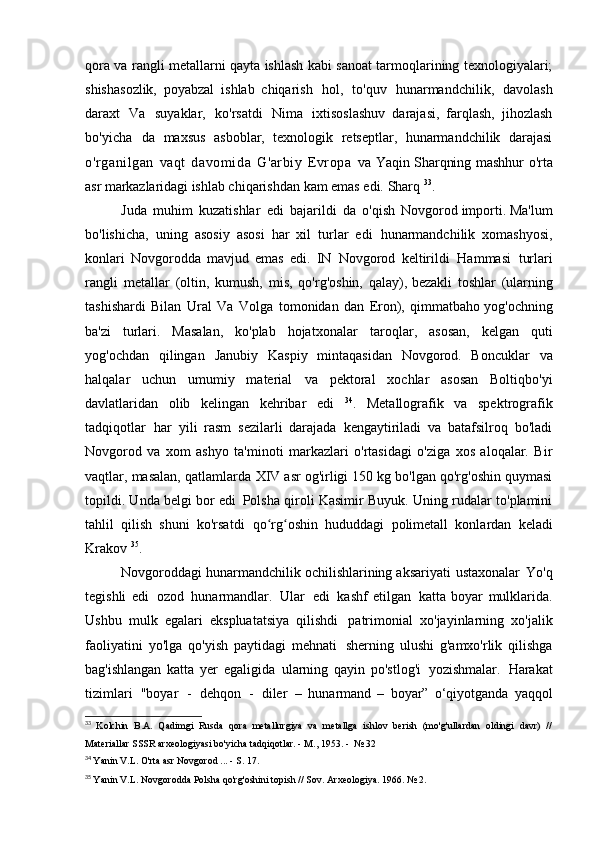 qora va rangli metallarni qayta ishlash kabi sanoat tarmoqlarining texnologiyalari;
shishasozlik,   poyabzal   ishlab   chiqarish   hol,   to'quv   hunarmandchilik,   davolash
daraxt   Va   suyaklar,   ko'rsatdi   Nima   ixtisoslashuv   darajasi,   farqlash,   jihozlash
bo'yicha   da   maxsus   asboblar,   texnologik   retseptlar,   hunarmandchilik   darajasi
o'rganilgan   vaqt   davomida   G'arbiy   Evropa   va   Yaqin Sharqning   mashhur o'rta
asr markazlaridagi  ishlab chiqarishdan kam emas edi.   Sharq  33
.
Juda   muhim   kuzatishlar   edi   bajarildi   da   o'qish   Novgorod importi. Ma'lum
bo'lishicha,   uning   asosiy   asosi   har   xil   turlar   edi   hunarmandchilik   xomashyosi,
konlari   Novgorodda   mavjud   emas   edi.   IN   Novgorod   keltirildi   Hammasi   turlari
rangli   metallar   (oltin,   kumush,   mis,   qo'rg'oshin,   qalay), bezakli   toshlar   (ularning
tashishardi   Bilan   Ural   Va   Volga   tomonidan   dan   Eron),   qimmatbaho yog'ochning
ba'zi   turlari.   Masalan,   ko'plab   hojatxonalar   taroqlar,   asosan,   kelgan   quti
yog'ochdan   qilingan   Janubiy   Kaspiy   mintaqasidan   Novgorod.   Boncuklar   va
halqalar   uchun   umumiy   material   va   pektoral   xochlar   asosan   Boltiqbo'yi
davlatlaridan   olib   kelingan   kehribar   edi   34
.   Metallografik   va   spektrografik
tadqiqotlar   har   yili   rasm   sezilarli   darajada   kengaytiriladi   va   batafsilroq   bo'ladi
Novgorod   va   xom   ashyo   ta'minoti   markazlari   o'rtasidagi   o'ziga   xos   aloqalar.   Bir
vaqtlar, masalan, qatlamlarda   XIV asr og'irligi 150 kg bo'lgan qo'rg'oshin quymasi
topildi. Unda belgi bor edi   Polsha qiroli Kasimir Buyuk. Uning rudalar to'plamini
tahlil   qilish   shuni   ko'rsatdi   qo rg oshin   hududdagi   polimetall   konlardan   keladiʻ ʻ
Krakov  35
.
Novgoroddagi hunarmandchilik ochilishlarining aksariyati   ustaxonalar   Yo'q
tegishli   edi   ozod   hunarmandlar.   Ular   edi   kashf   etilgan   katta   boyar   mulklarida.
Ushbu   mulk   egalari   ekspluatatsiya   qilishdi   patrimonial   xo'jayinlarning   xo'jalik
faoliyatini   yo'lga   qo'yish   paytidagi   mehnati   sherning   ulushi   g'amxo'rlik   qilishga
bag'ishlangan   katta   yer   egaligida   ularning   qayin   po'stlog'i   yozishmalar.   Harakat
tizimlari   "boyar   -   dehqon   -   diler   –   hunarmand   –   boyar”   o‘qiyotganda   yaqqol
33
  Kolchin   B.A.   Qadimgi   Rusda   qora   metallurgiya   va   metallga   ishlov   berish   (mo'g'ullardan   oldingi   davr)   //
Materiallar	
  SSSR arxeologiyasi bo'yicha tadqiqotlar. - M., 1953. -   № 32
34
  Yanin V.L. O'rta asr Novgorod ... - S.   17.
35
  Yanin V.L. Novgorodda Polsha qo'rg'oshini topish // Sov.  Arxeologiya. 1966.   № 2. 