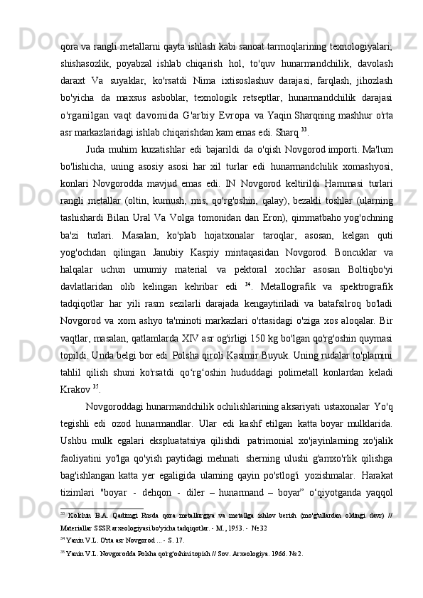 qora va rangli metallarni qayta ishlash kabi sanoat tarmoqlarining texnologiyalari;
shishasozlik,   poyabzal   ishlab   chiqarish   hol,   to'quv   hunarmandchilik,   davolash
daraxt   Va   suyaklar,   ko'rsatdi   Nima   ixtisoslashuv   darajasi,   farqlash,   jihozlash
bo'yicha   da   maxsus   asboblar,   texnologik   retseptlar,   hunarmandchilik   darajasi
o'rganilgan   vaqt   davomida   G'arbiy   Evropa   va   Yaqin Sharqning   mashhur o'rta
asr markazlaridagi  ishlab chiqarishdan kam emas edi.   Sharq  33
.
Juda   muhim   kuzatishlar   edi   bajarildi   da   o'qish   Novgorod importi. Ma'lum
bo'lishicha,   uning   asosiy   asosi   har   xil   turlar   edi   hunarmandchilik   xomashyosi,
konlari   Novgorodda   mavjud   emas   edi.   IN   Novgorod   keltirildi   Hammasi   turlari
rangli   metallar   (oltin,   kumush,   mis,   qo'rg'oshin,   qalay), bezakli   toshlar   (ularning
tashishardi   Bilan   Ural   Va   Volga   tomonidan   dan   Eron),   qimmatbaho yog'ochning
ba'zi   turlari.   Masalan,   ko'plab   hojatxonalar   taroqlar,   asosan,   kelgan   quti
yog'ochdan   qilingan   Janubiy   Kaspiy   mintaqasidan   Novgorod.   Boncuklar   va
halqalar   uchun   umumiy   material   va   pektoral   xochlar   asosan   Boltiqbo'yi
davlatlaridan   olib   kelingan   kehribar   edi   34
.   Metallografik   va   spektrografik
tadqiqotlar   har   yili   rasm   sezilarli   darajada   kengaytiriladi   va   batafsilroq   bo'ladi
Novgorod   va   xom   ashyo   ta'minoti   markazlari   o'rtasidagi   o'ziga   xos   aloqalar.   Bir
vaqtlar, masalan, qatlamlarda   XIV asr og'irligi 150 kg bo'lgan qo'rg'oshin quymasi
topildi. Unda belgi bor edi   Polsha qiroli Kasimir Buyuk. Uning rudalar to'plamini
tahlil   qilish   shuni   ko'rsatdi   qo rg oshin   hududdagi   polimetall   konlardan   keladiʻ ʻ
Krakov  35
.
Novgoroddagi hunarmandchilik ochilishlarining aksariyati   ustaxonalar   Yo'q
tegishli   edi   ozod   hunarmandlar.   Ular   edi   kashf   etilgan   katta   boyar   mulklarida.
Ushbu   mulk   egalari   ekspluatatsiya   qilishdi   patrimonial   xo'jayinlarning   xo'jalik
faoliyatini   yo'lga   qo'yish   paytidagi   mehnati   sherning   ulushi   g'amxo'rlik   qilishga
bag'ishlangan   katta   yer   egaligida   ularning   qayin   po'stlog'i   yozishmalar.   Harakat
tizimlari   "boyar   -   dehqon   -   diler   –   hunarmand   –   boyar”   o‘qiyotganda   yaqqol
33
  Kolchin   B.A.   Qadimgi   Rusda   qora   metallurgiya   va   metallga   ishlov   berish   (mo'g'ullardan   oldingi   davr)   //
Materiallar	
  SSSR arxeologiyasi bo'yicha tadqiqotlar. - M., 1953. -   № 32
34
  Yanin V.L. O'rta asr Novgorod ... - S.   17.
35
  Yanin V.L. Novgorodda Polsha qo'rg'oshini topish // Sov.  Arxeologiya. 1966.   № 2.