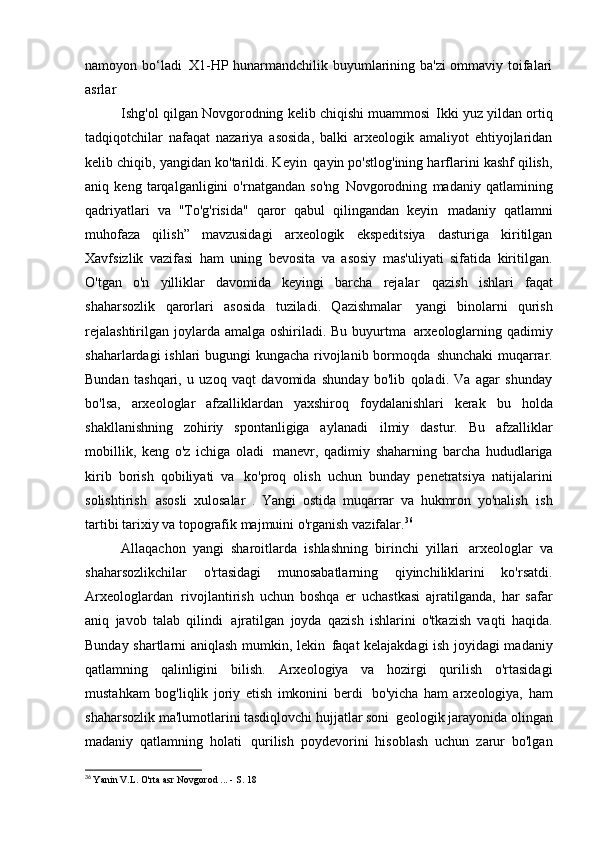 namoyon bo‘ladi   X1-HP hunarmandchilik buyumlarining ba'zi  ommaviy toifalari
asrlar
Ishg'ol qilgan Novgorodning kelib chiqishi muammosi   Ikki yuz yildan ortiq
tadqiqotchilar   nafaqat   nazariya   asosida,   balki   arxeologik   amaliyot   ehtiyojlaridan
kelib chiqib, yangidan ko'tarildi. Keyin   qayin po'stlog'ining harflarini kashf qilish,
aniq   keng   tarqalganligini   o'rnatgandan   so'ng   Novgorodning   madaniy   qatlamining
qadriyatlari   va   "To'g'risida"   qaror   qabul   qilingandan   keyin   madaniy   qatlamni
muhofaza   qilish”   mavzusidagi   arxeologik   ekspeditsiya   dasturiga   kiritilgan
Xavfsizlik   vazifasi   ham   uning   bevosita   va   asosiy   mas'uliyati   sifatida   kiritilgan.
O'tgan   o'n   yilliklar   davomida   keyingi   barcha   rejalar   qazish   ishlari   faqat
shaharsozlik   qarorlari   asosida   tuziladi.   Qazishmalar   yangi   binolarni   qurish
rejalashtirilgan  joylarda amalga  oshiriladi. Bu buyurtma   arxeologlarning qadimiy
shaharlardagi ishlari bugungi kungacha rivojlanib bormoqda   shunchaki  muqarrar.
Bundan   tashqari,   u   uzoq   vaqt   davomida   shunday   bo'lib   qoladi.   Va   agar   shunday
bo'lsa,   arxeologlar   afzalliklardan   yaxshiroq   foydalanishlari   kerak   bu   holda
shakllanishning   zohiriy   spontanligiga   aylanadi   ilmiy   dastur.   Bu   afzalliklar
mobillik,   keng   o'z   ichiga   oladi   manevr,   qadimiy   shaharning   barcha   hududlariga
kirib   borish   qobiliyati   va   ko'proq   olish   uchun   bunday   penetratsiya   natijalarini
solishtirish   asosli   xulosalar   .   Yangi   ostida   muqarrar   va   hukmron   yo'nalish   ish
tartibi tarixiy va topografik majmuini o'rganish   vazifalar. 36
Allaqachon   yangi   sharoitlarda   ishlashning   birinchi   yillari   arxeologlar   va
shaharsozlikchilar   o'rtasidagi   munosabatlarning   qiyinchiliklarini   ko'rsatdi.
Arxeologlardan   rivojlantirish   uchun   boshqa   er   uchastkasi   ajratilganda,   har   safar
aniq   javob   talab   qilindi   ajratilgan   joyda   qazish   ishlarini   o'tkazish   vaqti   haqida.
Bunday shartlarni aniqlash mumkin, lekin   faqat kelajakdagi ish joyidagi madaniy
qatlamning   qalinligini   bilish.   Arxeologiya   va   hozirgi   qurilish   o'rtasidagi
mustahkam   bog'liqlik   joriy   etish   imkonini   berdi   bo'yicha   ham   arxeologiya,   ham
shaharsozlik ma'lumotlarini tasdiqlovchi hujjatlar soni   geologik jarayonida olingan
madaniy   qatlamning   holati   qurilish   poydevorini   hisoblash   uchun   zarur   bo'lgan
36
  Yanin V.L. O'rta asr Novgorod ... - S.   18 