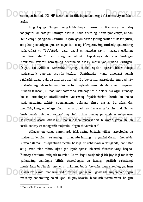 namoyon bo‘ladi   X1-HP hunarmandchilik buyumlarining ba'zi  ommaviy toifalari
asrlar
Ishg'ol qilgan Novgorodning kelib chiqishi muammosi   Ikki yuz yildan ortiq
tadqiqotchilar   nafaqat   nazariya   asosida,   balki   arxeologik   amaliyot   ehtiyojlaridan
kelib chiqib, yangidan ko'tarildi. Keyin   qayin po'stlog'ining harflarini kashf qilish,
aniq   keng   tarqalganligini   o'rnatgandan   so'ng   Novgorodning   madaniy   qatlamining
qadriyatlari   va   "To'g'risida"   qaror   qabul   qilingandan   keyin   madaniy   qatlamni
muhofaza   qilish”   mavzusidagi   arxeologik   ekspeditsiya   dasturiga   kiritilgan
Xavfsizlik   vazifasi   ham   uning   bevosita   va   asosiy   mas'uliyati   sifatida   kiritilgan.
O'tgan   o'n   yilliklar   davomida   keyingi   barcha   rejalar   qazish   ishlari   faqat
shaharsozlik   qarorlari   asosida   tuziladi.   Qazishmalar   yangi   binolarni   qurish
rejalashtirilgan  joylarda amalga  oshiriladi. Bu buyurtma   arxeologlarning qadimiy
shaharlardagi ishlari bugungi kungacha rivojlanib bormoqda   shunchaki  muqarrar.
Bundan   tashqari,   u   uzoq   vaqt   davomida   shunday   bo'lib   qoladi.   Va   agar   shunday
bo'lsa,   arxeologlar   afzalliklardan   yaxshiroq   foydalanishlari   kerak   bu   holda
shakllanishning   zohiriy   spontanligiga   aylanadi   ilmiy   dastur.   Bu   afzalliklar
mobillik,   keng   o'z   ichiga   oladi   manevr,   qadimiy   shaharning   barcha   hududlariga
kirib   borish   qobiliyati   va   ko'proq   olish   uchun   bunday   penetratsiya   natijalarini
solishtirish   asosli   xulosalar   .   Yangi   ostida   muqarrar   va   hukmron   yo'nalish   ish
tartibi tarixiy va topografik majmuini o'rganish   vazifalar. 36
Allaqachon   yangi   sharoitlarda   ishlashning   birinchi   yillari   arxeologlar   va
shaharsozlikchilar   o'rtasidagi   munosabatlarning   qiyinchiliklarini   ko'rsatdi.
Arxeologlardan   rivojlantirish   uchun   boshqa   er   uchastkasi   ajratilganda,   har   safar
aniq   javob   talab   qilindi   ajratilgan   joyda   qazish   ishlarini   o'tkazish   vaqti   haqida.
Bunday shartlarni aniqlash mumkin, lekin   faqat kelajakdagi ish joyidagi madaniy
qatlamning   qalinligini   bilish.   Arxeologiya   va   hozirgi   qurilish   o'rtasidagi
mustahkam   bog'liqlik   joriy   etish   imkonini   berdi   bo'yicha   ham   arxeologiya,   ham
shaharsozlik ma'lumotlarini tasdiqlovchi hujjatlar soni   geologik jarayonida olingan
madaniy   qatlamning   holati   qurilish   poydevorini   hisoblash   uchun   zarur   bo'lgan
36
  Yanin V.L. O'rta asr Novgorod ... - S.   18