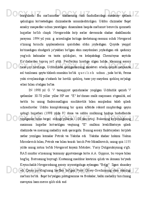 burg'ulash.   Bu   ma'lumotlar   shaharning   turli   hududlaridagi   madaniy   qatlam
qalinligini   ko'rsatadigan   chizmalarda   umumlashtirilgan.   Ushbu   chizmalar   faqat
amaliy maqsadlar uchun yaratilgan   dinamikasi haqida ma'lumot beruvchi qimmatli
hujjatlar   bo'lib   chiqdi   Novgorodda   ko'p   asrlar   davomida   shahar   shakllanishi
jarayoni. 1994 yil yozi   g. arxeologlar ko'ziga davlatning rasmini ochdi   Novgorod
o'zining   birinchi   qoplamalarini   qurishdan   oldin   joylashgan.   Quyida   yaqqol
ko'rinadigan shudgorli   jo'yaklari  bo'lgan  ekin  maydonlari   joylashgan  edi   qadimiy
yog'och   kabinalar   va   taxta   qoldiqlari,   va   kelajakdagi   Chernitsyna   saytida
Ko'chalardan   tuproq   yo'l   o'tdi.   Periferikni   hisobga   olgan   holda   klanning   asosiy
turar-joy hovlisiga, Uchbirlikda qazilganlarning xarakteri   erlarni  qazish natijasida
asl tuzilmani qayta tiklash mumkin bo'ldi   q u r i l i s h   uchun   , juda bo'sh, ferma
yoki rivojlanishga o'xshash   bir hovlili qishloq, turar-joy maydoni qishloq xo'jaligi
erlari bilan o'ralgan bo'lsa.  
IN   1998   yil   G.   V   taraqqiyot   qazishmalar   yoqilgan   Uchbirlik   qazish   V
qatlamlar   30-70  yillar   yillar   HP asr.  "E" ko'chmas   mulk majmuasi  o'rganildi, asl
tartibi   bu   uning   funksionalligini   sinchkovlik   bilan   aniqlashni   talab   qiladi
uchrashuvlar.   Ushbu   kompleksning   bir   qismi   sifatida   rekord   miqdordagi   qayin
qobig'i   hujjatlari   (1998   yilda   92   dona   va   ushbu   mulkning   boshqa   hududlarida
topilganlar bilan birga)   oldingi yillarda - 100 dan ortiq). Bularning ko'pchiligining
mazmuni   hujjatlar   ko'rsatilgan   vaqtning   "E"   mulkini   kvalifikatsiya   qiladi
shahzoda va merning mahalliy sudi qarorgohi. Buning asosiy funktsiyalari   ko'plab
xatlar   yozilgan   kemalar   Petrok   va   Yaksha   edi.   Yaksha   shahar   hokimi   Yakun
Miroslavich bilan, Petrok esa bilan tanish   birich Petr Mixalkovich, uning qizi 1155
yilda  uning   xotini   bo'ldi   Novgorod   knyazi   Mstislav,   Yuriy   Dolgorukiyning   o'g'li.
RAS muxbir a'zosining taxminiy gipotezasiga ko'ra A.A. Gippius, bu voqea bilan
bog'liq   Butrusning buyrug'i Kostaning mashhur kratirini qilish va ikonani bo'yash
Keyinchalik Novgorodning asosiy ziyoratgohiga aylangan "Belgi". Ilgari shunday
edi   Qayin   po'stlog'ining   harflari   bo'lgan   Pyotr   Olisey-Grechinning   otasi   ekanligi
ma'lum bo'ldi.   faqat bo'yalgan piktogramma va freskalar, balki mahalliy birichning
mavqeini ham meros qilib oldi   sud 