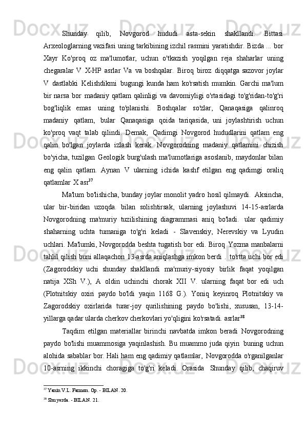 Shunday   qilib,   Novgorod   hududi   asta-sekin   shakllandi.   Bittasi
Arxeologlarning vazifasi uning tarkibining izchil rasmini yaratishdir.   Bizda ... bor
Xayr   Ko'proq   oz   ma'lumotlar,   uchun   o'tkazish   yoqilgan   reja   shaharlar   uning
chegaralar   V   X-HP   asrlar   Va   va boshqalar.   Biroq   biroz   diqqatga sazovor joylar
V   dastlabki   Kelishdikmi   bugungi   kunda   ham   ko'rsatish   mumkin.   Garchi   ma'lum
bir narsa bor   madaniy qatlam  qalinligi va davomiyligi o'rtasidagi  to'g'ridan-to'g'ri
bog'liqlik   emas   uning   to'planishi.   Boshqalar   so'zlar,   Qanaqasiga   qalinroq
madaniy   qatlam,   bular   Qanaqasiga   qoida   tariqasida,   uni   joylashtirish   uchun
ko'proq   vaqt   talab   qilindi.   Demak,   Qadimgi   Novgorod   hududlarini   qatlam   eng
qalin   bo'lgan   joylarda   izlash   kerak.   Novgorodning   madaniy   qatlamini   chizish
bo'yicha, tuzilgan   Geologik burg'ulash ma'lumotlariga asoslanib, maydonlar  bilan
eng   qalin   qatlam.   Aynan   V   ularning   ichida   kashf   etilgan   eng   qadimgi   oraliq
qatlamlar   X asr 37
Ma'lum bo'lishicha, bunday joylar monolit yadro hosil qilmaydi.   Aksincha,
ular   bir-biridan   uzoqda.   bilan   solishtirsak,   ularning   joylashuvi   14-15-asrlarda
Novgorodning   ma'muriy   tuzilishining   diagrammasi   aniq   bo'ladi.   ular   qadimiy
shaharning   uchta   tumaniga   to'g'ri   keladi   -   Slavenskiy,   Nerevskiy   va   Lyudin
uchlari. Ma'lumki, Novgorodda beshta tugatish bor edi. Biroq   Yozma manbalarni
tahlil qilish buni allaqachon 13-asrda aniqlashga imkon berdi   .   to'rtta uchi bor edi
(Zagorodskiy   uchi   shunday   shakllandi   ma'muriy-siyosiy   birlik   faqat   yoqilgan
natija   XSh   V.),   A   oldin   uchinchi   chorak   XII   V.   ularning   faqat   bor   edi   uch
(Plotnitskiy   oxiri   paydo   bo'ldi   yaqin   1168   G.).   Yoniq   keyinroq   Plotnitskiy   va
Zagorodskiy   oxirlarida   turar-joy   qurilishining   paydo   bo'lishi,   xususan,   13-14-
yillarga qadar ularda cherkov cherkovlari yo'qligini ko'rsatadi.   asrlar 38
Taqdim   etilgan   materiallar   birinchi   navbatda   imkon   beradi   Novgorodning
paydo   bo'lishi   muammosiga   yaqinlashish.   Bu   muammo   juda   qiyin   buning   uchun
alohida sabablar bor. Hali ham eng qadimiy qatlamlar,   Novgorodda o'rganilganlar
10-asrning   ikkinchi   choragiga   to'g'ri   keladi.   Orasida   Shunday   qilib,   chaqiruv
37
  Yanin V.L. Farmon. Op. - BILAN.   20.
38
  Shu yerda. - BILAN.   21. 