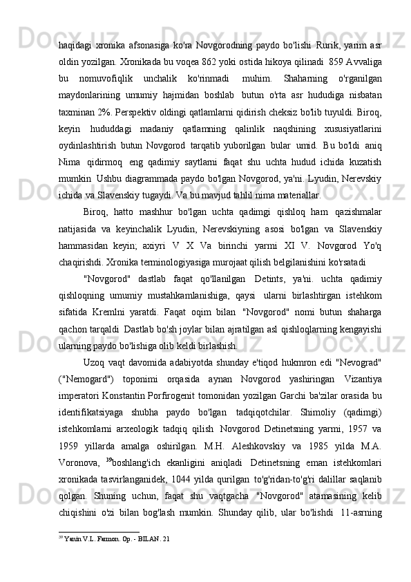 haqidagi   xronika   afsonasiga   ko'ra   Novgorodning   paydo   bo'lishi   Rurik,   yarim   asr
oldin yozilgan. Xronikada bu voqea 862 yoki ostida hikoya qilinadi   859 Avvaliga
bu   nomuvofiqlik   unchalik   ko'rinmadi   muhim.   Shaharning   o'rganilgan
maydonlarining   umumiy   hajmidan   boshlab   butun   o'rta   asr   hududiga   nisbatan
taxminan 2%. Perspektiv   oldingi qatlamlarni qidirish cheksiz bo'lib tuyuldi. Biroq,
keyin   hududdagi   madaniy   qatlamning   qalinlik   naqshining   xususiyatlarini
oydinlashtirish   butun   Novgorod   tarqatib   yuborilgan   bular   umid.   Bu   bo'ldi   aniq
Nima   qidirmoq   eng   qadimiy   saytlarni   faqat   shu   uchta   hudud   ichida   kuzatish
mumkin   Ushbu diagrammada paydo bo'lgan Novgorod, ya'ni. Lyudin, Nerevskiy
ichida   va Slavenskiy tugaydi. Va bu mavjud tahlil nima   materiallar.
Biroq,   hatto   mashhur   bo'lgan   uchta   qadimgi   qishloq   ham   qazishmalar
natijasida   va   keyinchalik   Lyudin,   Nerevskiyning   asosi   bo'lgan   va   Slavenskiy
hammasidan   keyin;   axiyri   V   X   Va   birinchi   yarmi   XI   V.   Novgorod   Yo'q
chaqirishdi. Xronika terminologiyasiga murojaat qilish belgilanishini ko'rsatadi
"Novgorod"   dastlab   faqat   qo'llanilgan   Detints,   ya'ni.   uchta   qadimiy
qishloqning   umumiy   mustahkamlanishiga,   qaysi   ularni   birlashtirgan   istehkom
sifatida   Kremlni   yaratdi.   Faqat   oqim   bilan   "Novgorod"   nomi   butun   shaharga
qachon tarqaldi   Dastlab bo'sh joylar bilan ajratilgan asl qishloqlarning kengayishi
ularning paydo bo'lishiga olib keldi   birlashish.
Uzoq   vaqt   davomida   adabiyotda   shunday   e'tiqod   hukmron   edi   "Nevograd"
("Nemogard")   toponimi   orqasida   aynan   Novgorod   yashiringan   Vizantiya
imperatori Konstantin Porfirogenit tomonidan yozilgan   Garchi ba'zilar  orasida  bu
identifikatsiyaga   shubha   paydo   bo'lgan   tadqiqotchilar.   Shimoliy   (qadimgi)
istehkomlarni   arxeologik   tadqiq   qilish   Novgorod   Detinetsning   yarmi,   1957   va
1959   yillarda   amalga   oshirilgan.   M.H.   Aleshkovskiy   va   1985   yilda   M.A.
Voronova,   39
boshlang'ich   ekanligini   aniqladi   Detinetsning   eman   istehkomlari
xronikada   tasvirlanganidek,   1044   yilda   qurilgan   to'g'ridan-to'g'ri   dalillar   saqlanib
qolgan.   Shuning   uchun,   faqat   shu   vaqtgacha   "Novgorod"   atamasining   kelib
chiqishini   o'zi   bilan   bog'lash   mumkin.   Shunday   qilib,   ular   bo'lishdi   11-asrning
39
  Yanin V.L. Farmon. Op. - BILAN.   21 