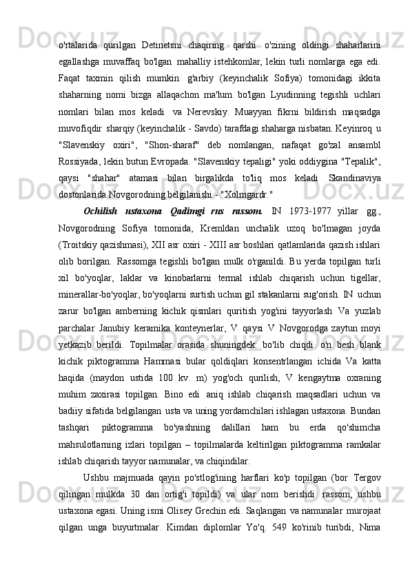 o'rtalarida   qurilgan   Detinetsni   chaqiring.   qarshi   o'zining   oldingi   shaharlarini
egallashga   muvaffaq   bo'lgan   mahalliy   istehkomlar,   lekin   turli   nomlarga   ega   edi.
Faqat   taxmin   qilish   mumkin   g'arbiy   (keyinchalik   Sofiya)   tomonidagi   ikkita
shaharning   nomi   bizga   allaqachon   ma'lum   bo'lgan   Lyudinning   tegishli   uchlari
nomlari   bilan   mos   keladi   va   Nerevskiy.   Muayyan   fikrni   bildirish   maqsadga
muvofiqdir   sharqiy (keyinchalik - Savdo) tarafdagi shaharga nisbatan. Keyinroq   u
"Slavenskiy   oxiri",   "Shon-sharaf"   deb   nomlangan,   nafaqat   go'zal   ansambl
Rossiyada, lekin butun Evropada. "Slavenskiy tepaligi" yoki oddiygina "Tepalik",
qaysi   "shahar"   atamasi   bilan   birgalikda   to'liq   mos   keladi   Skandinaviya
dostonlarida Novgorodning belgilanishi -   "Xolmgardr."
Ochilish   ustaxona   Qadimgi   rus   rassom.   IN   1973-1977   yillar   gg.,
Novgorodning   Sofiya   tomonida,   Kremldan   unchalik   uzoq   bo'lmagan   joyda
(Troitskiy qazishmasi), XII asr oxiri - XIII asr boshlari qatlamlarida qazish ishlari
olib   borilgan.   Rassomga   tegishli   bo'lgan   mulk   o'rganildi.   Bu   yerda   topilgan   turli
xil   bo'yoqlar,   laklar   va   kinobarlarni   termal   ishlab   chiqarish   uchun   tigellar,
minerallar-bo'yoqlar, bo'yoqlarni surtish uchun gil stakanlarni sug'orish. IN   uchun
zarur   bo'lgan   amberning   kichik   qismlari   quritish   yog'ini   tayyorlash   Va   yuzlab
parchalar   Janubiy   keramika   konteynerlar,   V   qaysi   V   Novgorodga   zaytun   moyi
yetkazib   berildi.   Topilmalar   orasida   shuningdek:   bo'lib   chiqdi   o'n   besh   blank
kichik   piktogramma   Hammasi   bular   qoldiqlari   konsentrlangan   ichida   Va   katta
haqida   (maydon   ustida   100   kv.   m)   yog'och   qurilish,   V   kengaytma   oxraning
muhim   zaxirasi   topilgan.   Bino   edi   aniq   ishlab   chiqarish   maqsadlari   uchun   va
badiiy sifatida belgilangan   usta va uning yordamchilari ishlagan ustaxona. Bundan
tashqari   piktogramma   bo'yashning   dalillari   ham   bu   erda   qo'shimcha
mahsulotlarning   izlari   topilgan   –   topilmalarda   keltirilgan   piktogramma   ramkalar
ishlab chiqarish   tayyor namunalar, va   chiqindilar.
Ushbu   majmuada   qayin   po'stlog'ining   harflari   ko'p   topilgan   (bor   Tergov
qilingan   mulkda   30   dan   ortig'i   topildi)   va   ular   nom   berishdi   rassom,   ushbu
ustaxona egasi. Uning ismi Olisey Grechin edi. Saqlangan   va namunalar   murojaat
qilgan   unga   buyurtmalar.   Kimdan   diplomlar   Yo'q.   549   ko'rinib   turibdi,   Nima 