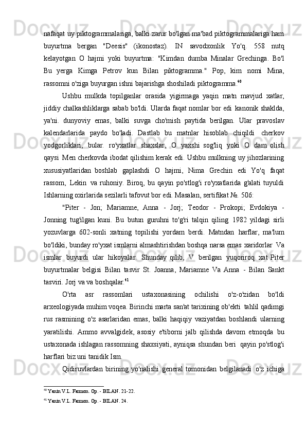 nafaqat uy piktogrammalariga, balki zarur bo'lgan ma'bad piktogrammalariga ham
buyurtma   bergan   "Deesis"   (ikonostaz).   IN   savodxonlik   Yo'q.   558   nutq
kelayotgan   O   hajmi   yoki   buyurtma:   "Kimdan   dumba   Minalar   Grechinga.   Bo'l
Bu   yerga   Kimga   Petrov   kun   Bilan   piktogramma."   Pop,   kim   nomi   Mina,
rassomni o'ziga buyurgan ishni bajarishga shoshiladi   piktogramma. 40
Ushbu   mulkda   topilganlar   orasida   yigirmaga   yaqin   matn   mavjud   xatlar,
jiddiy chalkashliklarga sabab bo'ldi. Ularda faqat nomlar bor edi   kanonik shaklda,
ya'ni.   dunyoviy   emas,   balki   suvga   cho'mish   paytida   berilgan.   Ular   pravoslav
kalendarlarida   paydo   bo'ladi.   Dastlab   bu   matnlar   hisoblab   chiqildi   cherkov
yodgorliklari,   bular.   ro'yxatlar   shaxslar,   O   yaxshi   sog'liq   yoki   O   dam   olish
qaysi   Men cherkovda ibodat qilishim kerak edi. Ushbu mulkning uy jihozlarining
xususiyatlaridan   boshlab   gaplashdi   O   hajmi,   Nima   Grechin   edi   Yo'q   faqat
rassom,   Lekin   va   ruhoniy.   Biroq,   bu   qayin   po'stlog'i   ro'yxatlarida   g'alati   tuyuldi
Ishlarning oxirlarida sezilarli tafovut bor edi. Masalan, sertifikat №.   506:
"Piter   -   Jon;   Mariamne,   Anna   -   Jorj;   Teodor   -   Prokopi;   Evdokiya   -
Jonning   tug'ilgan   kuni.   Bu   butun   guruhni   to'g'ri   talqin   qiling   1982   yildagi   sirli
yozuvlarga   602-sonli   xatning   topilishi   yordam   berdi.   Matndan   harflar,   ma'lum
bo'ldiki, bunday ro'yxat ismlarni almashtirishdan boshqa narsa emas   xaridorlar   Va
ismlar   buyurdi   ular   hikoyalar.   Shunday   qilib,   V   berilgan   yuqoriroq   xat   Piter
buyurtmalar   belgisi   Bilan   tasvir   St.   Joanna,   Mariamne   Va   Anna   -   Bilan   Sankt
tasviri. Jorj va   va boshqalar. 41
O'rta   asr   rassomlari   ustaxonasining   ochilishi   o'z-o'zidan   bo'ldi
arxeologiyada muhim voqea. Birinchi marta san'at tarixining ob'ekti   tahlil qadimgi
rus   rasmining   o'z   asarlaridan   emas,   balki   haqiqiy   vaziyatdan   boshlandi   ularning
yaratilishi.   Ammo   avvalgidek,   asosiy   e'tiborni   jalb   qilishda   davom   etmoqda   bu
ustaxonada ishlagan rassomning shaxsiyati,  ayniqsa shundan beri   qayin po'stlog'i
harflari biz uni tanidik   Ism.
Qidiruvlardan   birining   yo'nalishi   general   tomonidan   belgilanadi   o'z   ichiga
40
  Yanin V.L. Farmon. Op. - BILAN.   21-22.
41
  Yanin V.L. Farmon. Op. - BILAN.   24. 