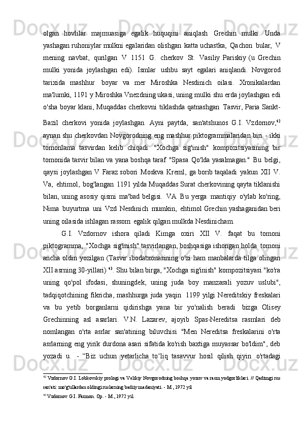 olgan   hovlilar   majmuasiga   egalik   huquqini   aniqlash   Grechin   mulki.   Unda
yashagan ruhoniylar mulkni egalaridan olishgan   katta uchastka,   Qachon   bular,   V
mening   navbat,   qurilgan   V   1151   G.   cherkov   St.   Vasiliy   Pariskiy   (u   Grechin
mulki   yonida   joylashgan   edi).   Ismlar   ushbu   sayt   egalari   aniqlandi.   Novgorod
tarixida   mashhur   boyar   va   mer   Miroshka   Nesdinich   oilasi.   Xronikalardan
ma'lumki, 1191 y   Miroshka Vnezdning ukasi, uning mulki shu erda joylashgan edi
o'sha boyar klani, Muqaddas cherkovni tiklashda qatnashgan   Tasvir, Paria Sankt-
Bazil   cherkovi   yonida   joylashgan.   Ayni   paytda,   san'atshunos   G.I.   Vzdornov, 42
aynan shu cherkovdan   Novgorodning eng mashhur piktogrammalaridan biri - ikki
tomonlama   tasvirdan   kelib   chiqadi   "Xochga   sig'inish"   kompozitsiyasining   bir
tomonida tasvir bilan va yana   boshqa taraf   "Spasa   Qo'lda yasalmagan."   Bu   belgi,
qaysi   joylashgan   V   Faraz sobori   Moskva   Kreml,   ga borib taqaladi   yakun   XII   V.
Va,   ehtimol,   bog'langan   1191 yilda Muqaddas Surat cherkovining qayta tiklanishi
bilan, uning asosiy qismi   ma'bad belgisi.   VA   Bu yerga   mantiqiy   o'ylab ko'ring,
Nima   buyurtma   uni   Vzd   Nesdinich   mumkin,   ehtimol Grechin yashaganidan beri
uning oilasida ishlagan rassom   egalik qilgan mulkda   Nesdinicham.
G.I.   Vzdornov   ishora   qiladi   Kimga   oxiri   XII   V.   faqat   bu   tomoni
piktogramma,   "Xochga sig'inish" tasvirlangan, boshqasiga ishongan holda   tomoni
ancha  oldin  yozilgan  (Tasvir   ibodatxonasining  o'zi  ham  manbalarda   tilga  olingan
XII asrning 30-yillari)  43
. Shu bilan birga, "Xochga sig'inish" kompozitsiyasi "ko'ra
uning   qo'pol   ifodasi,   shuningdek,   uning   juda   boy   manzarali   yozuv   uslubi",
tadqiqotchining   fikricha,   mashhurga   juda   yaqin   1199   yilgi   Nereditskiy   freskalari
va   bu   yetib   borganlarni   qidirishga   yana   bir   yo'nalish   beradi   bizga   Olisey
Grechinning   asl   asarlari.   V.N.   Lazarev,   ajoyib   Spas-Nereditsa   rasmlari   deb
nomlangan   o'rta   asrlar   san'atining   biluvchisi   "Men   Nereditsa   freskalarini   o'rta
asrlarning eng yirik durdona asari  sifatida ko'rish baxtiga muyassar  bo'ldim", deb
yozadi   u.   -   “Biz   uchun   yetarlicha   to liq   tasavvur   hosil   qilish   qiyinʻ   o'rtadagi
42
  Vzdornov G.I. Lobkovskiy prologi va Velikiy Novgorodning boshqa yozuv va rasm yodgorliklari.   //	
  Qadimgi rus
san'ati: mo'g'ullardan oldingi ruslarning badiiy madaniyati. - M.,   1972 yil
43
  Vzdornov G.I. Farmon. Op. - M.,   1972 yil. 