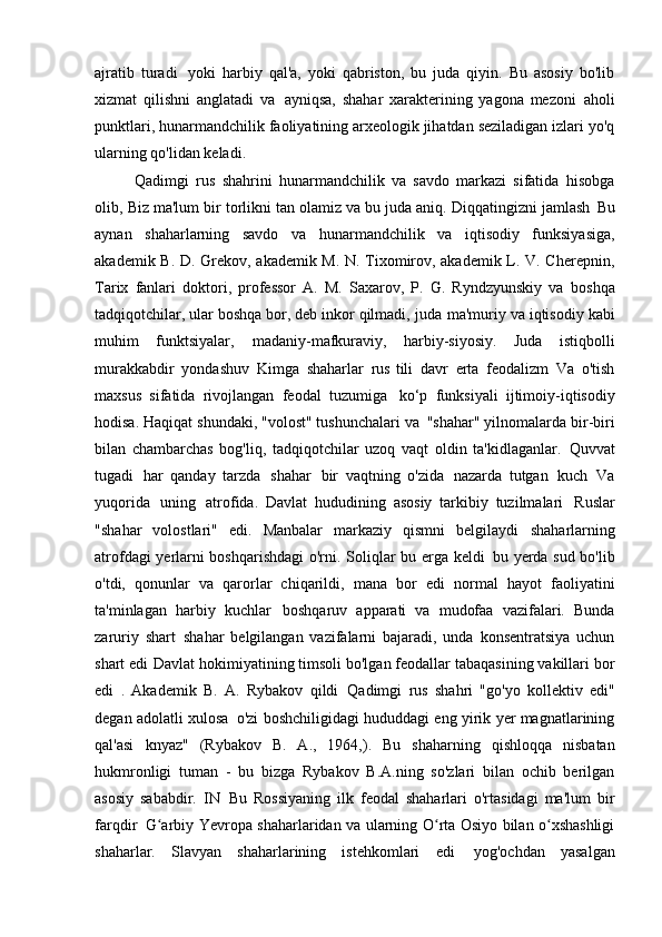 ajratib   turadi   yoki   harbiy   qal'a,   yoki   qabriston,   bu   juda   qiyin.   Bu   asosiy   bo'lib
xizmat   qilishni   anglatadi   va   ayniqsa,   shahar   xarakterining   yagona   mezoni   aholi
punktlari, hunarmandchilik faoliyatining arxeologik jihatdan seziladigan izlari yo'q
ularning qo'lidan keladi.
Qadimgi   rus   shahrini   hunarmandchilik   va   savdo   markazi   sifatida   hisobga
olib,   Biz ma'lum bir torlikni tan olamiz va bu juda aniq. Diqqatingizni jamlash   Bu
aynan   shaharlarning   savdo   va   hunarmandchilik   va   iqtisodiy   funksiyasiga,
akademik B.   D. Grekov, akademik M. N. Tixomirov, akademik L. V. Cherepnin,
Tarix   fanlari   doktori,   professor   A.   M.   Saxarov,   P.   G.   Ryndzyunskiy   va   boshqa
tadqiqotchilar, ular boshqa bor, deb inkor qilmadi, juda   ma'muriy va iqtisodiy kabi
muhim   funktsiyalar,   madaniy-mafkuraviy,   harbiy-siyosiy.   Juda   istiqbolli
murakkabdir   yondashuv   Kimga   shaharlar   rus   tili   davr   erta   feodalizm   Va   o'tish
maxsus   sifatida   rivojlangan   feodal   tuzumiga   ko‘p   funksiyali   ijtimoiy-iqtisodiy
hodisa. Haqiqat shundaki, "volost" tushunchalari va   "shahar" yilnomalarda bir-biri
bilan   chambarchas   bog'liq,   tadqiqotchilar   uzoq   vaqt   oldin   ta'kidlaganlar.   Quvvat
tugadi   har   qanday   tarzda   shahar   bir   vaqtning   o'zida   nazarda   tutgan   kuch   Va
yuqorida   uning   atrofida.   Davlat   hududining   asosiy   tarkibiy   tuzilmalari   Ruslar
"shahar   volostlari"   edi.   Manbalar   markaziy   qismni   belgilaydi   shaharlarning
atrofdagi yerlarni boshqarishdagi  o'rni. Soliqlar bu erga keldi   bu yerda sud bo'lib
o'tdi,   qonunlar   va   qarorlar   chiqarildi,   mana   bor   edi   normal   hayot   faoliyatini
ta'minlagan   harbiy   kuchlar   boshqaruv   apparati   va   mudofaa   vazifalari.   Bunda
zaruriy   shart   shahar   belgilangan   vazifalarni   bajaradi,   unda   konsentratsiya   uchun
shart edi   Davlat hokimiyatining timsoli bo'lgan feodallar tabaqasining vakillari bor
edi   .   Akademik   B.   A.   Rybakov   qildi   Qadimgi   rus   shahri   "go'yo   kollektiv   edi"
degan adolatli xulosa   o'zi boshchiligidagi hududdagi eng yirik yer magnatlarining
qal'asi   knyaz"   (Rybakov   B.   A.,   1964,).   Bu   shaharning   qishloqqa   nisbatan
hukmronligi   tuman   -   bu   bizga   Rybakov   B.A.ning   so'zlari   bilan   ochib   berilgan
asosiy   sababdir.   IN   Bu   Rossiyaning   ilk   feodal   shaharlari   o'rtasidagi   ma'lum   bir
farqdir   G arbiy Yevropa shaharlaridan va ularning O rta Osiyo bilan o xshashligiʻ ʻ ʻ
shaharlar.   Slavyan   shaharlarining   istehkomlari   edi   yog'ochdan   yasalgan 