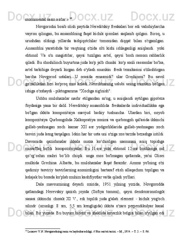 monumental rasm   asrlar »  44
.
Novgorodni bosib olish paytida Nereditskiy freskalari bor edi   vahshiylarcha
vayron   qilingan,   bu   ansamblning   faqat   kichik   qismlari   saqlanib   qolgan.   Biroq,   u
urushdan   oldingi   yillarda   tadqiqotchilar   tomonidan   diqqat   bilan   o'rganilgan.
Ansamblni   yaratishda   bir   vaqtning   o'zida   olti   kishi   ishlaganligi   aniqlandi.   yoki
ehtimol   Va   o'n   magistrlar,   qaysi   tuzilgan   artel,   qaysi   bosh   rassom   rahbarlik
qiladi. Bu shoshilinch buyurtma juda ko'p jalb chunki   ko'p sonli rassomlar bo'lsa,
artel   tarkibiga   deyarli   kirgan   deb   o'ylash   mumkin   fresk   texnikasini   o'zlashtirgan
barcha   Novgorod   ustalari.   U   orasida   emasmidi?   ular   Grechinmi?   Bu   savol
go'zallikdan beri  ko'proq mos keladi   Nereditsaning uslubi  uning mumkin bo'lgan
ishiga o'xshaydi - piktogramma   "Xochga sig'inish".
Ushbu   mulohazalar   nashr   etilgandan   so'ng,   u   aniqlandi   aytilgan   gipoteza
foydasiga   yana   bir   dalil.   Nereditskiy   ansamblida   freskalarda   individuallikka   ega
bo'lgan   ikkita   kompozitsiya   mavjud   badiiy   tushuncha.   Ulardan   biri,   noyob
kompozitsiya   Qurbongohda Xalkopratiya xonimi  va qurbongoh qal'asida  ikkinchi
gullab-yashnagan   xoch   kamar   XII   asr   yodgorliklarida   gullab-yashnagan   xoch
tasviri juda keng tarqalgan.   lekin har bir usta uni o'ziga xos tarzda bezashga intildi.
Davomida   qazishmalar   ikkala   nusxa   ko'chirilgan   namunani   aniq   topishga
muvaffaq   bo'ldi   kompozitsiyalar.   Bu   11-asr   yoki   ehtimol   12-asr   boshlariga   oid
qo rg oshin   muhri   bo lib   chiqdi.ʻ ʻ ʻ   unga   mos   bo'lmagan   qatlamda,   ya'ni   Olisei
mulkida   Grechina.   Albatta,   bu   mulohazalar   faqat   farazdir.   Ammo   yo'lning   o'zi
qadimiy   tasviriy   tasvirlarning   anonimligini   bartaraf   etish   allaqachon   topilgan   va
kelajak bu borada ko'plab muhim kashfiyotlar va'da qiladi   yo'llari.
Dala   mavsumining   deyarli   oxirida,   1951   yilning   yozida,   Novgorodda
qatlamdagi   Nerevskiy   qazish   joyida   (Sofiya   tomoni),   qaysi   dendroxronologik
sanasi   ikkinchi   chorak   XI   V.,   edi   topildi   juda g'alati   element   -   kichik   yog'och
silindr   (uzunligi   8   sm,   5,5   sm   kengligida)   ikkita   o'zaro   perpendikulyar   kanal
bilan. Bir yuzada   Bu buyum bident va shaklida knyazlik belgisi bilan o'yilgan edi
44
  Lazarev V.N. Novgorodning rasm va haykaltaroshligi. // Rus san'ati tarixi. – M., 1954. – T. 2. – S.   96.