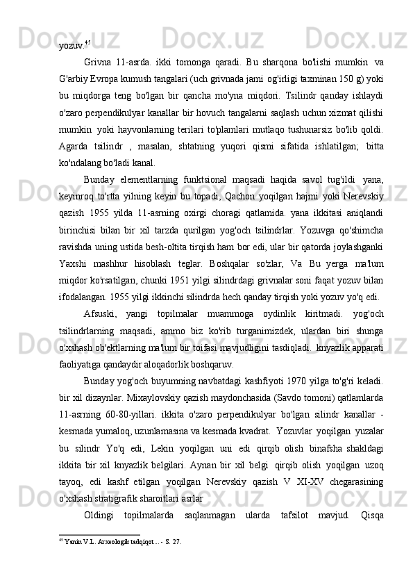yozuv. 45
Grivna   11-asrda.   ikki   tomonga   qaradi.   Bu   sharqona   bo'lishi   mumkin   va
G'arbiy Evropa kumush tangalari (uch grivnada jami   og'irligi taxminan 150 g) yoki
bu   miqdorga   teng   bo'lgan   bir   qancha   mo'yna   miqdori.   Tsilindr   qanday   ishlaydi
o'zaro perpendikulyar kanallar bir hovuch tangalarni saqlash uchun xizmat qilishi
mumkin   yoki   hayvonlarning   terilari   to'plamlari   mutlaqo   tushunarsiz   bo'lib   qoldi.
Agarda   tsilindr   ,   masalan,   shtatning   yuqori   qismi   sifatida   ishlatilgan;   bitta
ko'ndalang bo'ladi   kanal.
Bunday   elementlarning   funktsional   maqsadi   haqida   savol   tug'ildi   yana,
keyinroq   to'rtta   yilning   keyin   bu   topadi,   Qachon   yoqilgan   hajmi   yoki   Nerevskiy
qazish   1955   yilda   11-asrning   oxirgi   choragi   qatlamida.   yana   ikkitasi   aniqlandi
birinchisi   bilan   bir   xil   tarzda   qurilgan   yog'och   tsilindrlar.   Yozuvga   qo'shimcha
ravishda uning ustida besh-oltita tirqish ham bor edi, ular bir qatorda joylashganki
Yaxshi   mashhur   hisoblash   teglar.   Boshqalar   so'zlar,   Va   Bu   yerga   ma'lum
miqdor ko'rsatilgan, chunki 1951 yilgi silindrdagi grivnalar soni faqat yozuv bilan
ifodalangan. 1955 yilgi ikkinchi silindrda hech qanday tirqish yoki yozuv yo'q edi.
Afsuski,   yangi   topilmalar   muammoga   oydinlik   kiritmadi.   yog'och
tsilindrlarning   maqsadi,   ammo   biz   ko'rib   turganimizdek,   ulardan   biri   shunga
o'xshash ob'ektlarning ma'lum bir toifasi mavjudligini tasdiqladi.   knyazlik apparati
faoliyatiga qandaydir aloqadorlik   boshqaruv.
Bunday yog'och buyumning navbatdagi kashfiyoti 1970 yilga to'g'ri keladi.
bir xil dizaynlar. Mixaylovskiy qazish maydonchasida (Savdo tomoni) qatlamlarda
11-asrning   60-80-yillari.   ikkita   o'zaro   perpendikulyar   bo'lgan   silindr   kanallar   -
kesmada yumaloq, uzunlamasına va kesmada kvadrat.   Yozuvlar   yoqilgan   yuzalar
bu   silindr   Yo'q   edi,   Lekin   yoqilgan   uni   edi   qirqib   olish   binafsha   shakldagi
ikkita   bir   xil   knyazlik   belgilari.   Aynan   bir   xil   belgi   qirqib   olish   yoqilgan   uzoq
tayoq,   edi   kashf   etilgan   yoqilgan   Nerevskiy   qazish   V   XI-XV   chegarasining
o'xshash stratigrafik sharoitlari   asrlar
Oldingi   topilmalarda   saqlanmagan   ularda   tafsilot   mavjud.   Qisqa
45
  Yanin V.L. Arxeologik tadqiqot... - S.   27.