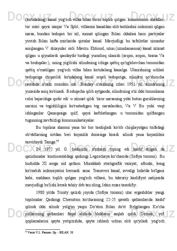 (ko'ndalang)   kanal   yog'och   vilka   bilan   biroz   tiqilib   qolgan   konussimon   shakllar,
tor   oxiri   qaysi   xanjar   Va   Split,   vilkasini kanaldan olib tashlashni imkonsiz qilgan
narsa,   bundan   tashqari   bir   xil,   sunnat   qilingan   Bilan   ikkalasi   ham   partiyalar
yuvish   Bilan   hafta   oxirlarida   qirralar   kanal.   Mavjudligi   bu   tafsilotlar   nimadur
aniqlangan   V   dizaynlar   sirli   Mavzu. Ehtimol, uzun (uzunlamasına) kanal xizmat
qilgan   u qiynalardi   qandaydir turdagi   yumshoq   ulanish   (arqon,   arqon,   tasma   Va
va boshqalar.),   uning yig'ilishi silindrning ichiga qattiq qo'zg'aluvchan tomonidan
qattiq   o'rnatilgan   yog'och   vilka   bilan   ko'ndalang   kanalga.   Ulanishning   uchlari
tashqariga   chiqarildi   ko'ndalang   kanal   orqali   tashqariga,   silindrni   qo'shimcha
ravishda   o'rash   mumkin   edi.   Bunday   o'rashning   izlari   1951   yil   silindrining
yuzasida aniq ko'rinadi.   Boshqacha qilib aytganda, silindrning o'zi ikki tomonlama
rolni bajarishga qodir edi: u xizmat qildi   biror narsaning yoki butun guruhlarning
narxini   va   tegishliligini   ko'rsatadigan   teg   narsalardan,   Va   V   Bu   yoki   vaqt
ishlaganlar   Qanaqasiga   qulf,   qaysi   kafolatlangan   u   tomonidan   qulflangan
tugunning xavfsizligi   kommunikatsiyalar.
Bu   topilma   shaxsni   yana   bir   bor   tasdiqladi   ko'rib   chiqilayotgan   toifadagi
ob'ektlarning   sirtdan   beri   knyazlik   doirasiga   kiradi   silindr   yana   knyazlikni
tasvirlaydi   Tamga. 46
IN   1972   yil   G.   beshinchi   o'xshash   toping   edi   kashf   etilgan   da
qazishmalar   kontinentaldagi qadimgi Legoschaya ko'chasida (Sofiya tomoni).   Bu
hududda   XI   asrga   oid   qatlam.   Murakkab   stratigrafik   vaziyat,   afsuski,   keng
ko'rsatish   imkoniyatini   bermadi   sana.   Transvers   kanal,   avvalgi   holatda   bo'lgani
kabi,   mahkam   tiqilib   qolgan   yog'och   vilkasi,   bu   takroriy   kashfiyot   natijasida
mavjudligi bo'lishi kerak   tabiiy deb tan oling, lekin emas   tasodifiy.
1980   yilda   Trinity   qazish   joyida   (Sofiya   tomoni)   ular   ergashdilar   yangi
topilmalar.   Qadimgi   Chernitsin   ko'chasining   22-25   qavatli   qatlamlarida   kashf
qilindi   ikki   silindr   yolg'on   yaqin   Do'stim   Bilan   do'st.   Belgilangan   Ko'cha
pollarining   qatlamlari   faqat   alohida   bloklarni   saqlab   qoldi.   Demak,   yo'l
qoplamalarini   qayta   yotqizishda,   qayta   ishlash   uchun   olib   qo'yiladi   yog'och
46
  Yanin V.L. Farmon. Op. - BILAN.   28. 