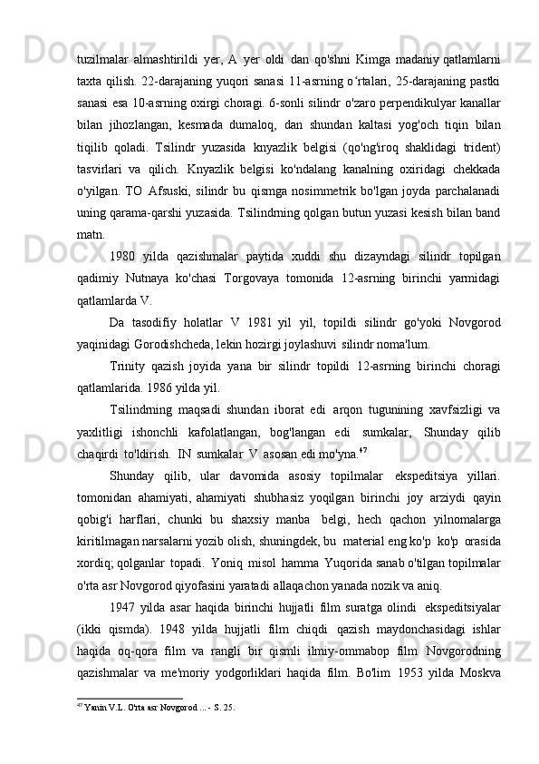 tuzilmalar   almashtirildi   yer,   A   yer   oldi   dan   qo'shni   Kimga   madaniy qatlamlarni
taxta qilish. 22-darajaning yuqori sanasi  11-asrning o rtalari, 25-darajaning pastkiʻ
sanasi esa 10-asrning oxirgi choragi. 6-sonli silindr   o'zaro perpendikulyar kanallar
bilan   jihozlangan,   kesmada   dumaloq,   dan   shundan   kaltasi   yog'och   tiqin   bilan
tiqilib   qoladi.   Tsilindr   yuzasida   knyazlik   belgisi   (qo'ng'iroq   shaklidagi   trident)
tasvirlari   va   qilich.   Knyazlik   belgisi   ko'ndalang   kanalning   oxiridagi   chekkada
o'yilgan.   TO   Afsuski,   silindr   bu   qismga   nosimmetrik   bo'lgan   joyda   parchalanadi
uning qarama-qarshi yuzasida. Tsilindrning qolgan butun yuzasi kesish bilan band
matn.
1980   yilda   qazishmalar   paytida   xuddi   shu   dizayndagi   silindr   topilgan
qadimiy   Nutnaya   ko'chasi   Torgovaya   tomonida   12-asrning   birinchi   yarmidagi
qatlamlarda   V.
Da   tasodifiy   holatlar   V   1981   yil   yil,   topildi   silindr   go'yoki   Novgorod
yaqinidagi Gorodishcheda, lekin hozirgi joylashuvi   silindr noma'lum.
Trinity   qazish   joyida   yana   bir   silindr   topildi   12-asrning   birinchi   choragi
qatlamlarida. 1986 yilda   yil.
Tsilindrning   maqsadi   shundan   iborat   edi   arqon   tugunining   xavfsizligi   va
yaxlitligi   ishonchli   kafolatlangan,   bog'langan   edi   sumkalar,   Shunday   qilib
chaqirdi   to'ldirish.   IN   sumkalar   V   asosan edi   mo'yna. 47
Shunday   qilib,   ular   davomida   asosiy   topilmalar   ekspeditsiya   yillari.
tomonidan   ahamiyati,   ahamiyati   shubhasiz   yoqilgan   birinchi   joy   arziydi   qayin
qobig'i   harflari,   chunki   bu   shaxsiy   manba   belgi,   hech   qachon   yilnomalarga
kiritilmagan narsalarni yozib olish, shuningdek, bu   material eng ko'p   ko'p   orasida
xordiq; qolganlar   topadi.   Yoniq   misol   hamma   Yuqorida sanab o'tilgan topilmalar
o'rta asr Novgorod qiyofasini yaratadi   allaqachon yanada nozik va   aniq.
1947   yilda   asar   haqida   birinchi   hujjatli   film   suratga   olindi   ekspeditsiyalar
(ikki   qismda).   1948   yilda   hujjatli   film   chiqdi   qazish   maydonchasidagi   ishlar
haqida   oq-qora   film   va   rangli   bir   qismli   ilmiy-ommabop   film   Novgorodning
qazishmalar   va   me'moriy   yodgorliklari   haqida   film.   Bo'lim   1953   yilda   Moskva
47
  Yanin V.L. O'rta asr Novgorod ... - S.   25. 