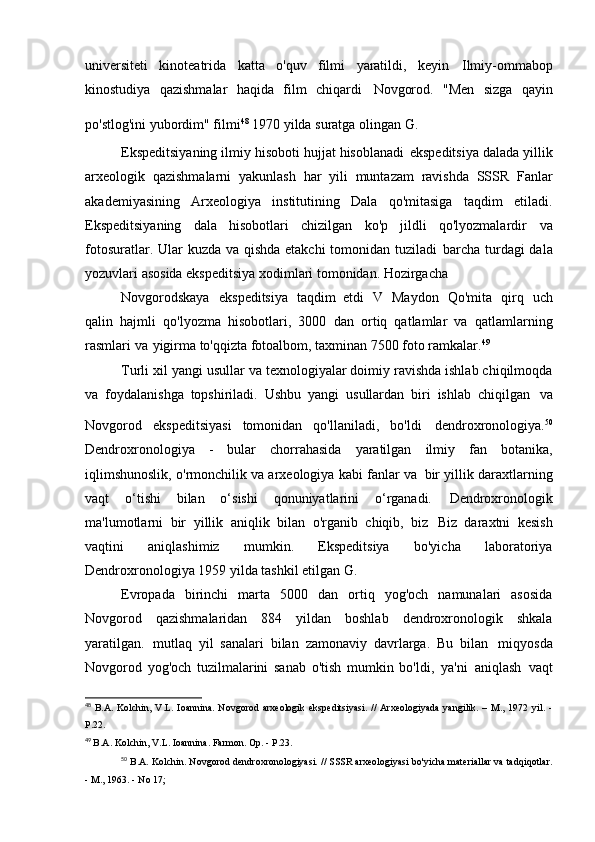 universiteti   kinoteatrida   katta   o'quv   filmi   yaratildi,   keyin   Ilmiy-ommabop
kinostudiya   qazishmalar   haqida   film   chiqardi   Novgorod.   "Men   sizga   qayin
po'stlog'ini yubordim" filmi 48  
1970 yilda suratga olingan   G.
Ekspeditsiyaning ilmiy hisoboti hujjat hisoblanadi   ekspeditsiya dalada yillik
arxeologik   qazishmalarni   yakunlash   har   yili   muntazam   ravishda   SSSR   Fanlar
akademiyasining   Arxeologiya   institutining   Dala   qo'mitasiga   taqdim   etiladi.
Ekspeditsiyaning   dala   hisobotlari   chizilgan   ko'p   jildli   qo'lyozmalardir   va
fotosuratlar. Ular kuzda va qishda etakchi  tomonidan tuziladi   barcha turdagi  dala
yozuvlari asosida ekspeditsiya xodimlari tomonidan. Hozirgacha
Novgorodskaya   ekspeditsiya   taqdim   etdi   V   Maydon   Qo'mita   qirq   uch
qalin   hajmli   qo'lyozma   hisobotlari,   3000   dan   ortiq   qatlamlar   va   qatlamlarning
rasmlari va   yigirma to'qqizta fotoalbom, taxminan 7500   foto ramkalar. 49
Turli xil yangi usullar va texnologiyalar doimiy ravishda ishlab chiqilmoqda
va   foydalanishga   topshiriladi.   Ushbu   yangi   usullardan   biri   ishlab   chiqilgan   va
Novgorod   ekspeditsiyasi   tomonidan   qo'llaniladi,   bo'ldi   dendroxronologiya. 50
Dendroxronologiya   -   bular   chorrahasida   yaratilgan   ilmiy   fan   botanika,
iqlimshunoslik, o'rmonchilik va arxeologiya kabi fanlar va   bir yillik daraxtlarning
vaqt   o‘tishi   bilan   o‘sishi   qonuniyatlarini   o‘rganadi.   Dendroxronologik
ma'lumotlarni   bir   yillik   aniqlik   bilan   o'rganib   chiqib,   biz   Biz   daraxtni   kesish
vaqtini   aniqlashimiz   mumkin.   Ekspeditsiya   bo'yicha   laboratoriya
Dendroxronologiya 1959 yilda tashkil etilgan   G.
Evropada   birinchi   marta   5000   dan   ortiq   yog'och   namunalari   asosida
Novgorod   qazishmalaridan   884   yildan   boshlab   dendroxronologik   shkala
yaratilgan.   mutlaq   yil   sanalari   bilan   zamonaviy   davrlarga.   Bu   bilan   miqyosda
Novgorod   yog'och   tuzilmalarini   sanab   o'tish   mumkin   bo'ldi,   ya'ni   aniqlash   vaqt
48
  B.A.   Kolchin,   V.L.   Ioannina.   Novgorod   arxeologik   ekspeditsiyasi.   //   Arxeologiyada   yangilik.   –  M.,   1972  yil.  -
P.22.
49
  B.A. Kolchin, V.L. Ioannina. Farmon. Op. -   P.23.
50
  B.A. Kolchin. Novgorod dendroxronologiyasi. // SSSR arxeologiyasi bo'yicha materiallar va tadqiqotlar.
- M., 1963.  -  No 17; 