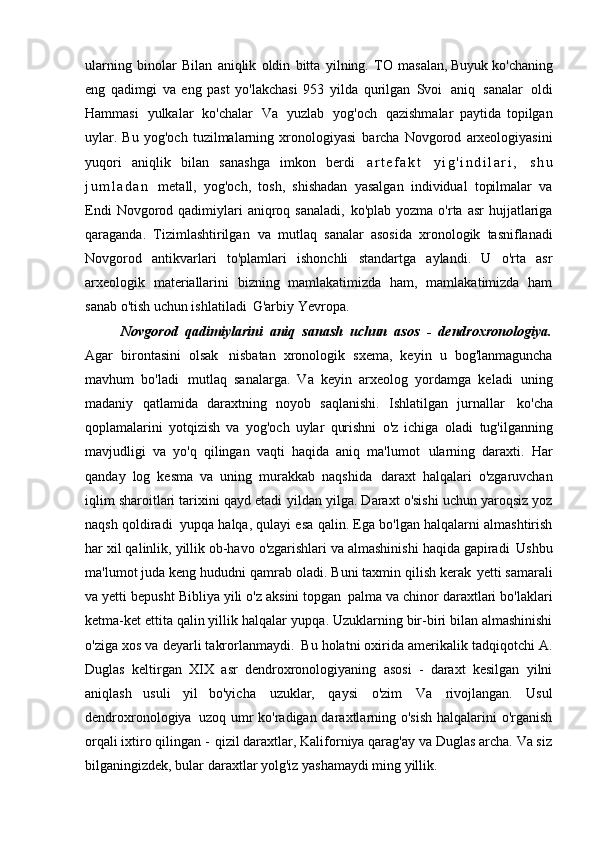 ularning   binolar   Bilan   aniqlik   oldin   bitta   yilning.   TO   masalan, Buyuk ko'chaning
eng   qadimgi   va   eng   past   yo'lakchasi   953   yilda   qurilgan   Svoi   aniq   sanalar   oldi
Hammasi   yulkalar   ko'chalar   Va   yuzlab   yog'och   qazishmalar   paytida   topilgan
uylar.   Bu   yog'och   tuzilmalarning   xronologiyasi   barcha   Novgorod   arxeologiyasini
yuqori   aniqlik   bilan   sanashga   imkon   berdi   a r t e f a k t   y i g ' i n d i l a r i ,   s h u
j u m l a d a n   metall,   yog'och,   tosh,   shishadan   yasalgan   individual   topilmalar   va
Endi   Novgorod  qadimiylari   aniqroq sanaladi,   ko'plab  yozma o'rta  asr   hujjatlariga
qaraganda.   Tizimlashtirilgan   va   mutlaq   sanalar   asosida   xronologik   tasniflanadi
Novgorod   antikvarlari   to'plamlari   ishonchli   standartga   aylandi.   U   o'rta   asr
arxeologik   materiallarini   bizning   mamlakatimizda   ham,   mamlakatimizda   ham
sanab o'tish uchun ishlatiladi   G'arbiy Yevropa.
Novgorod   qadimiylarini   aniq   sanash   uchun   asos   -   dendroxronologiya.
Agar   birontasini   olsak   nisbatan   xronologik   sxema,   keyin   u   bog'lanmaguncha
mavhum   bo'ladi   mutlaq   sanalarga.   Va   keyin   arxeolog   yordamga   keladi   uning
madaniy   qatlamida   daraxtning   noyob   saqlanishi.   Ishlatilgan   jurnallar   ko'cha
qoplamalarini   yotqizish   va   yog'och   uylar   qurishni   o'z   ichiga   oladi   tug'ilganning
mavjudligi   va   yo'q   qilingan   vaqti   haqida   aniq   ma'lumot   ularning   daraxti.   Har
qanday   log   kesma   va   uning   murakkab   naqshida   daraxt   halqalari   o'zgaruvchan
iqlim sharoitlari tarixini qayd etadi   yildan yilga. Daraxt o'sishi uchun yaroqsiz yoz
naqsh qoldiradi   yupqa halqa, qulayi esa qalin. Ega bo'lgan halqalarni almashtirish
har xil qalinlik, yillik ob-havo o'zgarishlari va almashinishi haqida gapiradi   Ushbu
ma'lumot juda keng hududni qamrab oladi. Buni taxmin qilish kerak   yetti samarali
va yetti bepusht Bibliya yili o'z aksini topgan   palma va chinor daraxtlari bo'laklari
ketma-ket ettita qalin yillik halqalar   yupqa. Uzuklarning bir-biri bilan almashinishi
o'ziga xos va deyarli takrorlanmaydi.   Bu holatni oxirida amerikalik tadqiqotchi A.
Duglas   keltirgan   XIX   asr   dendroxronologiyaning   asosi   -   daraxt   kesilgan   yilni
aniqlash   usuli   yil   bo'yicha   uzuklar,   qaysi   o'zim   Va   rivojlangan.   Usul
dendroxronologiya   uzoq umr ko'radigan daraxtlarning o'sish  halqalarini  o'rganish
orqali ixtiro qilingan -   qizil daraxtlar, Kaliforniya qarag'ay va Duglas archa. Va siz
bilganingizdek, bular   daraxtlar yolg'iz yashamaydi   ming yillik. 