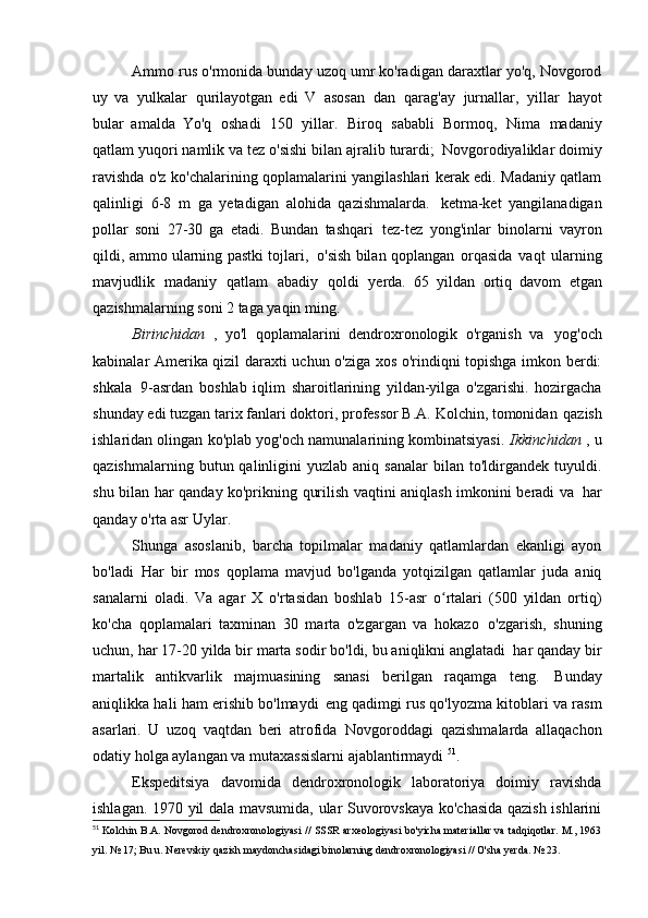 Ammo rus o'rmonida bunday uzoq umr ko'radigan daraxtlar yo'q, Novgorod
uy   va   yulkalar   qurilayotgan   edi   V   asosan   dan   qarag'ay   jurnallar,   yillar   hayot
bular   amalda   Yo'q   oshadi   150   yillar.   Biroq   sababli   Bormoq,   Nima   madaniy
qatlam yuqori namlik va tez o'sishi bilan ajralib turardi;   Novgorodiyaliklar doimiy
ravishda o'z ko'chalarining qoplamalarini yangilashlari kerak edi. Madaniy qatlam
qalinligi   6-8   m   ga   yetadigan   alohida   qazishmalarda.   ketma-ket   yangilanadigan
pollar   soni   27-30   ga   etadi.   Bundan   tashqari   tez-tez   yong'inlar   binolarni   vayron
qildi, ammo ularning pastki tojlari,   o'sish bilan qoplangan   orqasida   vaqt   ularning
mavjudlik   madaniy   qatlam   abadiy   qoldi   yerda.   65   yildan   ortiq   davom   etgan
qazishmalarning soni 2 taga yaqin   ming.
Birinchidan   ,   yo'l   qoplamalarini   dendroxronologik   o'rganish   va   yog'och
kabinalar Amerika qizil daraxti uchun o'ziga xos o'rindiqni topishga imkon berdi:
shkala   9-asrdan   boshlab   iqlim   sharoitlarining   yildan-yilga   o'zgarishi.   hozirgacha
shunday edi   tuzgan tarix fanlari doktori, professor B.A. Kolchin, tomonidan   qazish
ishlaridan olingan ko'plab yog'och namunalarining kombinatsiyasi.  Ikkinchidan  , u
qazishmalarning  butun  qalinligini   yuzlab  aniq  sanalar   bilan   to'ldirgandek   tuyuldi.
shu bilan har qanday ko'prikning qurilish vaqtini aniqlash imkonini beradi va   har
qanday o'rta asr   Uylar.
Shunga   asoslanib,   barcha   topilmalar   madaniy   qatlamlardan   ekanligi   ayon
bo'ladi   Har   bir   mos   qoplama   mavjud   bo'lganda   yotqizilgan   qatlamlar   juda   aniq
sanalarni   oladi.   Va   agar   X   o'rtasidan   boshlab   15-asr   o rtalari   (500   yildan   ortiq)ʻ
ko'cha   qoplamalari   taxminan   30   marta   o'zgargan   va   hokazo   o'zgarish,   shuning
uchun, har 17-20 yilda bir marta sodir bo'ldi, bu aniqlikni anglatadi   har qanday bir
martalik   antikvarlik   majmuasining   sanasi   berilgan   raqamga   teng.   Bunday
aniqlikka hali ham erishib bo'lmaydi   eng qadimgi rus qo'lyozma kitoblari va rasm
asarlari.   U   uzoq   vaqtdan   beri   atrofida   Novgoroddagi   qazishmalarda   allaqachon
odatiy holga aylangan va mutaxassislarni ajablantirmaydi  51
.
Ekspeditsiya   davomida   dendroxronologik   laboratoriya   doimiy   ravishda
ishlagan.   1970 yil dala mavsumida, ular Suvorovskaya ko'chasida qazish ishlarini
51
  Kolchin B.A. Novgorod dendroxronologiyasi // SSSR arxeologiyasi bo'yicha materiallar va tadqiqotlar. M., 1963
yil.   № 17;	
  Bu u.  Nerevskiy qazish maydonchasidagi binolarning dendroxronologiyasi // O'sha yerda.   № 23. 