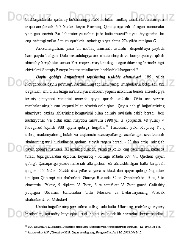 boshlaganlarida.   qadimiy ko'chaning yo'laklari bilan, mutlaq sanalar laboratoriyasi
orqali aniqlanadi   5-7   kunlar   keyin   Bormoq,   Qanaqasiga   edi   olingan   namunalar
yoqilgan   qazish   Bu   laboratoriya   uchun   juda   katta   muvaffaqiyat.   Aytgancha,   bu
eng qadimgi yulka   8 m chuqurlikda joylashgan qazishma 974 yilda qurilgan   G.
Arxeomagnitizm   yana   bir   mutlaq   tanishish   usulidir   ekspeditsiya   paytida
ham  paydo bo'lgan. Dala  metodologiyasini  ishlab  chiqish va kompilyatsiya  qilish
shimoliy kengliklar   uchun Yer   magnit  maydonidagi   o'zgarishlarning birinchi  egri
chiziqlari   Sharqiy Evropa biz materiallardan boshladik   Novgorod. 52
Qayin   qobig'i   hujjatlarini   topishning   uslubiy   ahamiyati.   1951   yilda
Novgorodda qayin po'stlog'i harflarining topilishi yangi istiqbollarni belgiladi   uni
o'rganish, shu bilan bizga an'anaviyni mahkam yopish imkonini beradi   arxeologiya
tarixiy   jarayonni   material   asosida   qayta   qurish   usulidir   O'rta   asr   yozma
manbalarining butun korpusi bilan o'tmish qoldiqlari.   Qayin qobig'i hujjatlarining
ahamiyati   qazish   ishlarining   kengayishi   bilan   doimiy   ravishda   oshib   boradi.   beri
kashfiyotlar   Va   oldin   oxiri   maydon   mavsum   1998 yil   G.   (orqasida   48   yillar)   V
Novgorod   topildi   900   qayin   qobig'i   hujjatlar 53
  Hisoblash   yoki   Ko'proq   Yo'q
ochiq   madaniyatning  holati   va  saqlanishi  xususiyatlariga   asoslangan  savodxonlik
shaharning  turli  hududlarida  qatlam,  ajoyib  raqam  beradi   -   20  dan  ortiq   minglab
qayin qobig'i matnlari. XI asrning birinchi yarmiga kelib. eng qadimgisini nazarda
tutadi   topilganlardan   diplom,   keyinroq   -   Kimga   o'rtada   XV   V.,   Qachon   qayin
qobig'i   Qanaqasiga   yozuv materiali   allaqachon   edi   almashtirilgan   katta   tarqatish
qog'oz.   IN   bular   Xuddi   shu   yillarda   yana   sakkiztadan   qayin   qobig'i   hujjatlari
topilgan   Qadimgi   rus   shaharlari:   Staraya   Russada   32   ta,   Smolenskda   15   ta,   8   ta
charterda.   Pskov,   5   diplom   V   Tver,   3   ta   sertifikat   V   Zvenigorod   Galitskiy
yoqilgan   Ukraina,   tomonidan   bitta   Moskva   va   Belarusiyaning   Vitebsk
shaharlarida va   Mstislavl.
Ushbu hujjatlarning janr xilma-xilligi juda katta. Ularning   matnlarga siyosiy
hisobotlar,   iqtisodiy   buyruqlar,   sud   ishlari   va   kundalik   so'rovlar,   hunarmandlar,
52
  B.A. Kolchin, V.L. Ioannina. Novgorod arxeologik ekspeditsiyasi.//Arxeologiyada yangilik. -   M., 1972. 24-bet.
53
  Artsixovskiy A.V., Tixomirov M.N. Qayin po'stlog'idagi Novgorod harflari. M., 1953. No 1-10. 