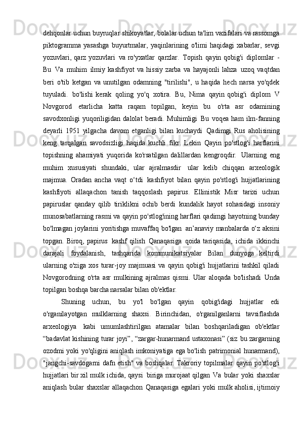 dehqonlar uchun buyruqlar   shikoyatlar, bolalar uchun ta'lim vazifalari va rassomga
piktogramma   yasashga   buyurtmalar,   yaqinlarining   o'limi   haqidagi   xabarlar,   sevgi
yozuvlari, qarz yozuvlari   va ro'yxatlar   qarzlar.   Topish   qayin qobig'i   diplomlar   -
Bu   Va   muhim   ilmiy   kashfiyot   va   hissiy   zarba   va   hayajonli   lahza   uzoq   vaqtdan
beri   o'tib   ketgan   va   unutilgan   odamning   "tirilishi",   u   haqida   hech   narsa   yo'qdek
tuyuladi.   bo'lishi   kerak   qoling   yo'q   xotira.   Bu,   Nima   qayin   qobig'i   diplom   V
Novgorod   etarlicha   katta   raqam   topilgan,   keyin   bu   o'rta   asr   odamining
savodxonligi   yuqoriligidan   dalolat   beradi.   Muhimligi   Bu   voqea   ham   ilm-fanning
deyarli   1951   yilgacha   davom   etganligi   bilan   kuchaydi   Qadimgi   Rus   aholisining
keng   tarqalgan   savodsizligi   haqida   kuchli   fikr.   Lekin   Qayin   po'stlog'i   harflarini
topishning   ahamiyati   yuqorida   ko'rsatilgan   dalillardan   kengroqdir.   Ularning   eng
muhim   xususiyati   shundaki,   ular   ajralmasdir   ular   kelib   chiqqan   arxeologik
majmua.   Oradan   ancha   vaqt   o‘tdi   kashfiyot   bilan   qayin   po'stlog'i   hujjatlarining
kashfiyoti   allaqachon   tanish   taqqoslash   papirus.   Ellinistik   Misr   tarixi   uchun
papiruslar   qanday   qilib   tiriklikni   ochib   berdi   kundalik   hayot   sohasidagi   insoniy
munosabatlarning rasmi va   qayin po'stlog'ining harflari qadimgi hayotning bunday
bo'lmagan joylarini yoritishga muvaffaq bo'lgan   an’anaviy manbalarda o‘z aksini
topgan. Biroq, papirus   kashf  qilish   Qanaqasiga   qoida tariqasida,   ichida   ikkinchi
darajali   foydalanish,   tashqarida   kommunikatsiyalar   Bilan   dunyoga   keltirdi
ularning   o'ziga   xos   turar-joy   majmuasi   va   qayin   qobig'i   hujjatlarini   tashkil   qiladi
Novgorodning   o'rta   asr   mulkining   ajralmas   qismi.   Ular   aloqada   bo'lishadi   Unda
topilgan boshqa barcha narsalar bilan   ob'ektlar.
Shuning   uchun,   bu   yo'l   bo'lgan   qayin   qobig'idagi   hujjatlar   edi
o'rganilayotgan   mulklarning   shaxsi.   Birinchidan,   o'rganilganlarni   tavsiflashda
arxeologiya   kabi   umumlashtirilgan   atamalar   bilan   boshqariladigan   ob'ektlar
“badavlat kishining turar joyi”, “zargar-hunarmand ustaxonasi” (siz   bu zargarning
ozodmi yoki yo'qligini aniqlash imkoniyatiga ega bo'lish   patrimonial hunarmand),
"jangchi-savdogarni dafn etish" va boshqalar. Takroriy topilmalar   qayin po'stlog'i
hujjatlari bir xil mulk ichida, qaysi   biriga murojaat qilgan   Va   bular   yoki   shaxslar
aniqlash   bular   shaxslar   allaqachon   Qanaqasiga   egalari   yoki   mulk aholisi, ijtimoiy 