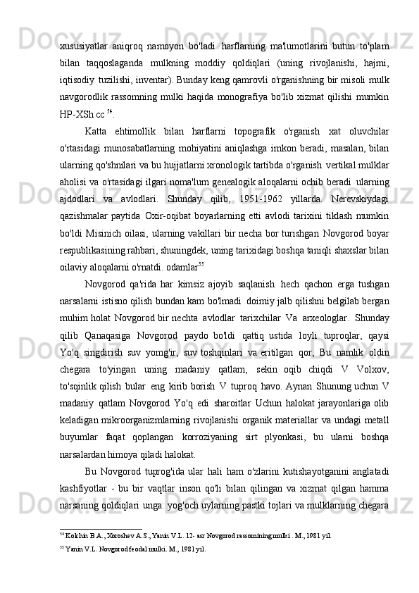 xususiyatlar   aniqroq   namoyon   bo'ladi   harflarning   ma'lumotlarini   butun   to'plam
bilan   taqqoslaganda   mulkning   moddiy   qoldiqlari   (uning   rivojlanishi,   hajmi,
iqtisodiy   tuzilishi, inventar). Bunday keng qamrovli o'rganishning bir misoli   mulk
navgorodlik   rassomning   mulki   haqida   monografiya   bo'lib   xizmat   qilishi   mumkin
HP-XSh   cc  54
.
Katta   ehtimollik   bilan   harflarni   topografik   o'rganish   xat   oluvchilar
o'rtasidagi   munosabatlarning   mohiyatini   aniqlashga   imkon   beradi,   masalan,   bilan
ularning qo'shnilari va bu hujjatlarni xronologik tartibda o'rganish   vertikal mulklar
aholisi va o'rtasidagi ilgari noma'lum genealogik aloqalarni ochib beradi   ularning
ajdodlari   va   avlodlari.   Shunday   qilib,   1951-1962   yillarda.   Nerevskiydagi
qazishmalar   paytida   Oxir-oqibat   boyarlarning   etti   avlodi   tarixini   tiklash   mumkin
bo'ldi   Misinich  oilasi,  ularning vakillari  bir  necha  bor  turishgan   Novgorod  boyar
respublikasining rahbari, shuningdek, uning tarixidagi boshqa taniqli shaxslar bilan
oilaviy aloqalarni o'rnatdi.   odamlar 55
Novgorod   qa'rida   har   kimsiz   ajoyib   saqlanish   hech   qachon   erga   tushgan
narsalarni istisno qilish bundan kam bo'lmadi   doimiy jalb qilishni belgilab bergan
muhim holat   Novgorod bir nechta   avlodlar   tarixchilar   Va   arxeologlar.   Shunday
qilib   Qanaqasiga   Novgorod   paydo   bo'ldi   qattiq   ustida   loyli   tuproqlar,   qaysi
Yo'q   singdirish   suv   yomg'ir,   suv toshqinlari   va eritilgan   qor,   Bu   namlik   oldin
chegara   to'yingan   uning   madaniy   qatlam,   sekin   oqib   chiqdi   V   Volxov,
to'sqinlik qilish   bular   eng   kirib borish   V   tuproq   havo. Aynan   Shunung uchun   V
madaniy   qatlam   Novgorod   Yo'q   edi   sharoitlar   Uchun   halokat jarayonlariga olib
keladigan mikroorganizmlarning rivojlanishi   organik materiallar va undagi  metall
buyumlar   faqat   qoplangan   korroziyaning   sirt   plyonkasi,   bu   ularni   boshqa
narsalardan himoya qiladi   halokat.
Bu   Novgorod   tuprog'ida   ular   hali   ham   o'zlarini   kutishayotganini   anglatadi
kashfiyotlar   -   bu   bir   vaqtlar   inson   qo'li   bilan   qilingan   va   xizmat   qilgan   hamma
narsaning qoldiqlari   unga: yog'och uylarning pastki tojlari va mulklarning chegara
54
  Kolchin B.A., Xoroshev A.S., Yanin V.L.  12- asr  Novgorod rassomining mulki . M., 1981 yil.
55
  Yanin V.L. Novgorod feodal mulki. M.,   1981 yil. 