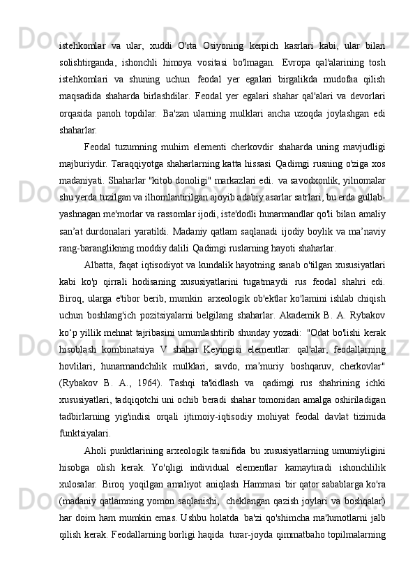 istehkomlar   va   ular,   xuddi   O'rta   Osiyoning   kerpich   kasrlari   kabi,   ular   bilan
solishtirganda,   ishonchli   himoya   vositasi   bo'lmagan.   Evropa   qal'alarining   tosh
istehkomlari   va   shuning   uchun   feodal   yer   egalari   birgalikda   mudofaa   qilish
maqsadida   shaharda   birlashdilar.   Feodal   yer   egalari   shahar   qal'alari   va   devorlari
orqasida   panoh   topdilar.   Ba'zan   ularning   mulklari   ancha   uzoqda   joylashgan   edi
shaharlar.
Feodal   tuzumning   muhim   elementi   cherkovdir   shaharda   uning   mavjudligi
majburiydir. Taraqqiyotga shaharlarning katta hissasi   Qadimgi rusning o'ziga xos
madaniyati. Shaharlar "kitob donoligi" markazlari edi.   va savodxonlik, yilnomalar
shu yerda tuzilgan va ilhomlantirilgan   ajoyib adabiy asarlar satrlari, bu erda gullab-
yashnagan   me'morlar va rassomlar ijodi, iste'dodli hunarmandlar qo'li bilan   amaliy
san’at  durdonalari yaratildi. Madaniy qatlam saqlanadi   ijodiy boylik va ma’naviy
rang-baranglikning moddiy dalili   Qadimgi ruslarning hayoti   shaharlar.
Albatta, faqat iqtisodiyot va kundalik hayotning sanab o'tilgan xususiyatlari
kabi   ko'p   qirrali   hodisaning   xususiyatlarini   tugatmaydi   rus   feodal   shahri   edi.
Biroq,   ularga   e'tibor   berib,   mumkin   arxeologik   ob'ektlar   ko'lamini   ishlab   chiqish
uchun   boshlang'ich   pozitsiyalarni   belgilang   shaharlar.   Akademik   B.   A.   Rybakov
ko‘p yillik mehnat tajribasini umumlashtirib shunday yozadi:   "Odat bo'lishi kerak
hisoblash   kombinatsiya   V   shahar   Keyingisi   elementlar:   qal'alar,   feodallarning
hovlilari,   hunarmandchilik   mulklari,   savdo,   ma muriyʼ   boshqaruv,   cherkovlar"
(Rybakov   B.   A.,   1964).   Tashqi   ta'kidlash   va   qadimgi   rus   shahrining   ichki
xususiyatlari, tadqiqotchi uni ochib beradi   shahar tomonidan amalga oshiriladigan
tadbirlarning   yig'indisi   orqali   ijtimoiy-iqtisodiy   mohiyat   feodal   davlat   tizimida
funktsiyalari.
Aholi   punktlarining   arxeologik   tasnifida   bu   xususiyatlarning   umumiyligini
hisobga   olish   kerak.   Yo'qligi   individual   elementlar   kamaytiradi   ishonchlilik
xulosalar.   Biroq   yoqilgan   amaliyot   aniqlash   Hammasi   bir qator sabablarga ko'ra
(madaniy   qatlamning   yomon   saqlanishi,   cheklangan   qazish   joylari   va   boshqalar)
har  doim  ham   mumkin emas.  Ushbu   holatda   ba'zi   qo'shimcha  ma'lumotlarni  jalb
qilish kerak. Feodallarning borligi haqida   turar-joyda qimmatbaho topilmalarning 