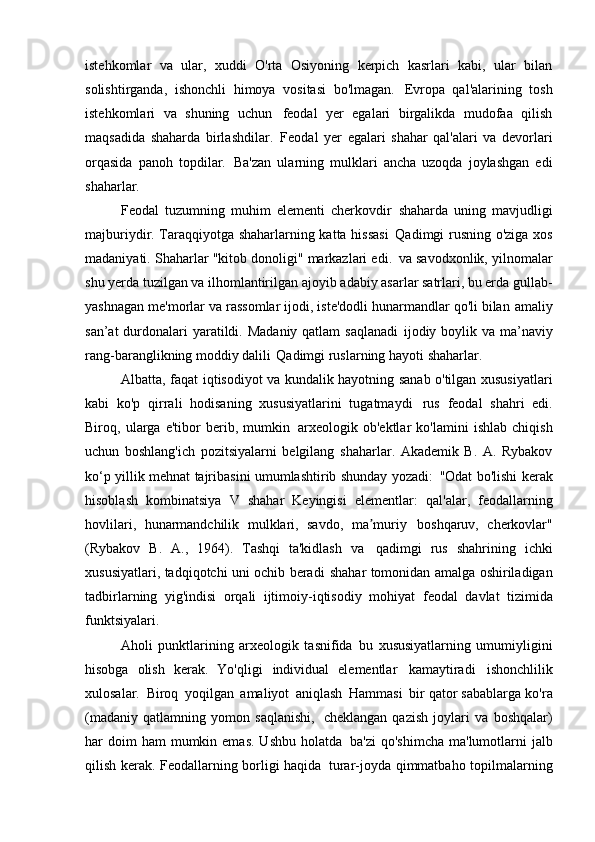 istehkomlar   va   ular,   xuddi   O'rta   Osiyoning   kerpich   kasrlari   kabi,   ular   bilan
solishtirganda,   ishonchli   himoya   vositasi   bo'lmagan.   Evropa   qal'alarining   tosh
istehkomlari   va   shuning   uchun   feodal   yer   egalari   birgalikda   mudofaa   qilish
maqsadida   shaharda   birlashdilar.   Feodal   yer   egalari   shahar   qal'alari   va   devorlari
orqasida   panoh   topdilar.   Ba'zan   ularning   mulklari   ancha   uzoqda   joylashgan   edi
shaharlar.
Feodal   tuzumning   muhim   elementi   cherkovdir   shaharda   uning   mavjudligi
majburiydir. Taraqqiyotga shaharlarning katta hissasi   Qadimgi rusning o'ziga xos
madaniyati. Shaharlar "kitob donoligi" markazlari edi.   va savodxonlik, yilnomalar
shu yerda tuzilgan va ilhomlantirilgan   ajoyib adabiy asarlar satrlari, bu erda gullab-
yashnagan   me'morlar va rassomlar ijodi, iste'dodli hunarmandlar qo'li bilan   amaliy
san’at  durdonalari yaratildi. Madaniy qatlam saqlanadi   ijodiy boylik va ma’naviy
rang-baranglikning moddiy dalili   Qadimgi ruslarning hayoti   shaharlar.
Albatta, faqat iqtisodiyot va kundalik hayotning sanab o'tilgan xususiyatlari
kabi   ko'p   qirrali   hodisaning   xususiyatlarini   tugatmaydi   rus   feodal   shahri   edi.
Biroq,   ularga   e'tibor   berib,   mumkin   arxeologik   ob'ektlar   ko'lamini   ishlab   chiqish
uchun   boshlang'ich   pozitsiyalarni   belgilang   shaharlar.   Akademik   B.   A.   Rybakov
ko‘p yillik mehnat tajribasini umumlashtirib shunday yozadi:   "Odat bo'lishi kerak
hisoblash   kombinatsiya   V   shahar   Keyingisi   elementlar:   qal'alar,   feodallarning
hovlilari,   hunarmandchilik   mulklari,   savdo,   ma muriyʼ   boshqaruv,   cherkovlar"
(Rybakov   B.   A.,   1964).   Tashqi   ta'kidlash   va   qadimgi   rus   shahrining   ichki
xususiyatlari, tadqiqotchi uni ochib beradi   shahar tomonidan amalga oshiriladigan
tadbirlarning   yig'indisi   orqali   ijtimoiy-iqtisodiy   mohiyat   feodal   davlat   tizimida
funktsiyalari.
Aholi   punktlarining   arxeologik   tasnifida   bu   xususiyatlarning   umumiyligini
hisobga   olish   kerak.   Yo'qligi   individual   elementlar   kamaytiradi   ishonchlilik
xulosalar.   Biroq   yoqilgan   amaliyot   aniqlash   Hammasi   bir qator sabablarga ko'ra
(madaniy   qatlamning   yomon   saqlanishi,   cheklangan   qazish   joylari   va   boshqalar)
har  doim  ham   mumkin emas.  Ushbu   holatda   ba'zi   qo'shimcha  ma'lumotlarni  jalb
qilish kerak. Feodallarning borligi haqida   turar-joyda qimmatbaho topilmalarning
