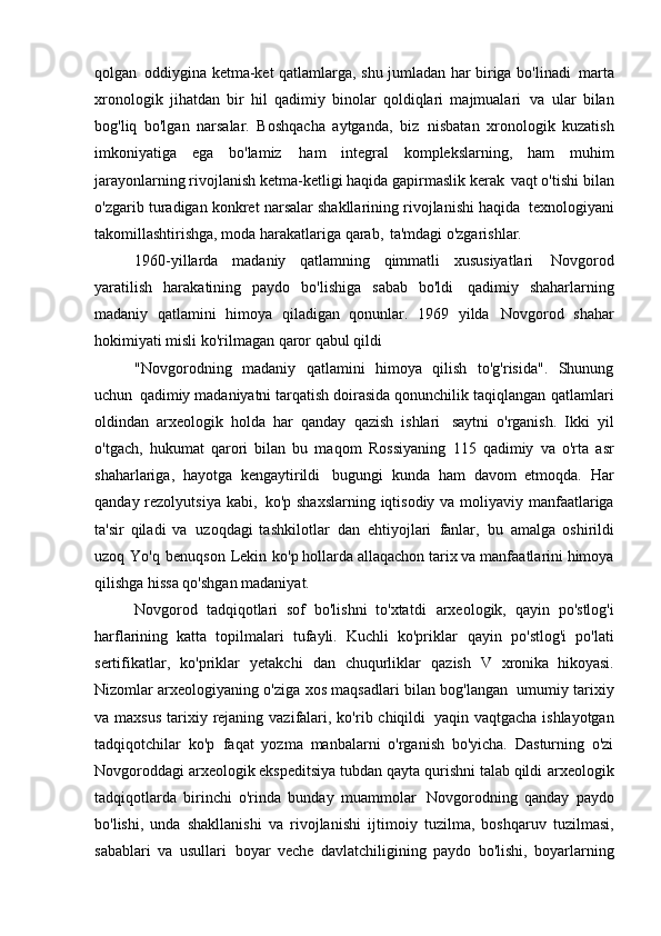 qolgan   oddiygina ketma-ket qatlamlarga, shu jumladan har biriga bo'linadi   marta
xronologik   jihatdan   bir   hil   qadimiy   binolar   qoldiqlari   majmualari   va   ular   bilan
bog'liq   bo'lgan   narsalar.   Boshqacha   aytganda,   biz   nisbatan   xronologik   kuzatish
imkoniyatiga   ega   bo'lamiz   ham   integral   komplekslarning,   ham   muhim
jarayonlarning rivojlanish ketma-ketligi haqida gapirmaslik kerak   vaqt o'tishi bilan
o'zgarib turadigan konkret narsalar shakllarining rivojlanishi haqida   texnologiyani
takomillashtirishga, moda harakatlariga qarab,   ta'mdagi o'zgarishlar.
1960-yillarda   madaniy   qatlamning   qimmatli   xususiyatlari   Novgorod
yaratilish   harakatining   paydo   bo'lishiga   sabab   bo'ldi   qadimiy   shaharlarning
madaniy   qatlamini   himoya   qiladigan   qonunlar.   1969   yilda   Novgorod   shahar
hokimiyati misli ko'rilmagan qaror qabul qildi
"Novgorodning   madaniy   qatlamini   himoya   qilish   to'g'risida".   Shunung
uchun   qadimiy madaniyatni tarqatish doirasida qonunchilik taqiqlangan   qatlamlari
oldindan   arxeologik   holda   har   qanday   qazish   ishlari   saytni   o'rganish.   Ikki   yil
o'tgach,   hukumat   qarori   bilan   bu   maqom   Rossiyaning   115   qadimiy   va   o'rta   asr
shaharlariga,   hayotga   kengaytirildi   bugungi   kunda   ham   davom   etmoqda.   Har
qanday rezolyutsiya kabi,   ko'p shaxslarning iqtisodiy va moliyaviy manfaatlariga
ta'sir   qiladi   va   uzoqdagi   tashkilotlar   dan   ehtiyojlari   fanlar,   bu   amalga   oshirildi
uzoq   Yo'q   benuqson   Lekin   ko'p hollarda allaqachon tarix va manfaatlarini himoya
qilishga hissa qo'shgan   madaniyat.
Novgorod   tadqiqotlari   sof   bo'lishni   to'xtatdi   arxeologik,   qayin   po'stlog'i
harflarining   katta   topilmalari   tufayli.   Kuchli   ko'priklar   qayin   po'stlog'i   po'lati
sertifikatlar,   ko'priklar   yetakchi   dan   chuqurliklar   qazish   V   xronika   hikoyasi.
Nizomlar arxeologiyaning o'ziga xos maqsadlari bilan bog'langan   umumiy tarixiy
va maxsus  tarixiy rejaning vazifalari, ko'rib chiqildi   yaqin vaqtgacha ishlayotgan
tadqiqotchilar   ko'p   faqat   yozma   manbalarni   o'rganish   bo'yicha.   Dasturning   o'zi
Novgoroddagi arxeologik ekspeditsiya tubdan qayta qurishni talab qildi   arxeologik
tadqiqotlarda   birinchi   o'rinda   bunday   muammolar   Novgorodning   qanday   paydo
bo'lishi,   unda   shakllanishi   va   rivojlanishi   ijtimoiy   tuzilma,   boshqaruv   tuzilmasi,
sabablari   va   usullari   boyar   veche   davlatchiligining   paydo   bo'lishi,   boyarlarning 