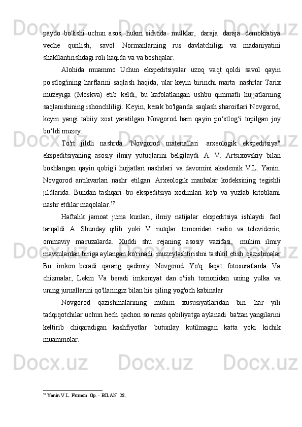 paydo   bo'lishi   uchun   asos,   hukm   sifatida   mulklar,   daraja   daraja   demokratiya
veche   qurilish,   savol   Normanlarning   rus   davlatchiligi   va   madaniyatini
shakllantirishdagi roli haqida va   va boshqalar.
Alohida   muammo   Uchun   ekspeditsiyalar   uzoq   vaqt   qoldi   savol   qayin
po'stlog'ining   harflarini   saqlash   haqida,   ular   keyin   birinchi   marta   nashrlar   Tarix
muzeyiga   (Moskva)   etib   keldi,   bu   kafolatlangan   ushbu   qimmatli   hujjatlarning
saqlanishining ishonchliligi. Keyin, kerak bo'lganda   saqlash sharoitlari Novgorod,
keyin   yangi   tabiiy   xost   yaratilgan   Novgorod   ham   qayin   po stlog i   topilgan   joyʻ ʻ
bo ldi	
ʻ   muzey.
To'rt   jildli   nashrda   "Novgorod   materiallari   arxeologik   ekspeditsiya"
ekspeditsiyaning   asosiy   ilmiy   yutuqlarini   belgilaydi   A.   V.   Artsixovskiy   bilan
boshlangan   qayin   qobig'i   hujjatlari   nashrlari   va   davomini   akademik   V.L.   Yanin.
Novgorod   antikvarlari   nashr   etilgan   Arxeologik   manbalar   kodeksining   tegishli
jildlarida.   Bundan   tashqari   bu   ekspeditsiya   xodimlari   ko'p   va   yuzlab   kitoblarni
nashr etdilar   maqolalar. 57
Haftalik   jamoat   juma   kunlari,   ilmiy   natijalar   ekspeditsiya   ishlaydi   faol
tarqaldi   A   Shunday   qilib   yoki   V   nutqlar   tomonidan   radio   va   televidenie,
ommaviy   ma'ruzalarda.   Xuddi   shu   rejaning   asosiy   vazifasi,   muhim   ilmiy
mavzulardan biriga aylangan ko'rinadi   muzeylashtirishni tashkil etish   qazishmalar
Bu   imkon   beradi   qarang   qadimiy   Novgorod   Yo'q   faqat   fotosuratlarda   Va
chizmalar,   Lekin   Va   beradi   imkoniyat   dan   o'tish   tomonidan   uning   yulka   va
uning jurnallarini qo'llaringiz bilan his qiling   yog'och kabinalar
Novgorod   qazishmalarining   muhim   xususiyatlaridan   biri   har   yili
tadqiqotchilar uchun hech qachon so'nmas qobiliyatga aylanadi   ba'zan yangilarini
keltirib   chiqaradigan   kashfiyotlar   butunlay   kutilmagan   katta   yoki   kichik
muammolar.
57
  Yanin V.L. Farmon. Op. - BILAN.   28. 