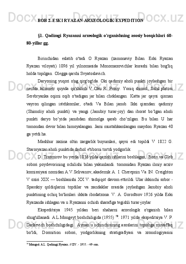 BOB   2. ESKI RYAZAN ARXEOLOGIK   EXPEDITION
§1.   Qadimgi   Ryazanni   arxeologik   o'rganishning   asosiy   bosqichlari   60-
80-yillar   gg.
Birinchidan   eslatib   o'tadi   O   Ryazan   (zamonaviy   Bilan.   Eski   Ryazan
Ryazan   viloyati)   1096   yil   yilnomasida   Monomaxovichlar   kurashi   bilan   bog'liq
holda topilgan.   Olegga qarshi   Svyatoslavich.
Daryoning yuqori o'ng qirg'og'ida. Oki qadimiy aholi punkti joylashgan   bir
nechta   kilometr   quyida   qo'shilish   V   Oku   R.   Prony.   Yoniq   shimol,   Sohil platosi
Serebryanka   oqimi   oqib   o'tadigan   jar   bilan   cheklangan.   Katta   jar   qaysi   qisman
vayron   qilingan   istehkomlar,   o'tadi   Va   Bilan   janub.   Ikki   qismdan:   qadimiy
(Shimoliy   aholi   punkti)   va   yangi   (Janubiy   turar-joy)   dan   iborat   bo lgan   aholiʻ
punkti   daryo   bo yida   janubdan   shimolga   qarab   cho zilgan.   Bu   bilan	
ʻ ʻ   U   har
tomondan devor bilan himoyalangan. Jami mustahkamlangan maydon   Ryazan 40
ga yetdi   ha.
Mashhur   xazina   oltin   zargarlik   buyumlari,   qaysi   edi   topildi   V   1822   G.
Staroryazan aholi punktida darhol e'tiborni tortdi   yodgorlik.
D. Tixomirov bu yerda 1836 yilda qazish ishlarini boshlagan,   Boris va Gleb
sobori   poydevorining   ochilishi   bilan   yakunlandi.   tomonidan   Ryazan   ilmiy   arxiv
komissiyasi nomidan A.V.Selivanov, akademik A.   I. Cherepnin   Va   IN.   Creighton
V   oxiri   XIX   —   boshlanishi   XX   V.   tadqiqot   davom ettirildi. Ular ikkinchi sobor -
Spasskiy   qoldiqlarini   topdilar   va   xandaklar   orasida   joylashgan   Janubiy   aholi
punktining   ochiq   bo'limlari   ikkita   ibodatxona.   V.   A.   Gorodtsov   1926   yilda   Eski
Ryazanda ishlagan va u   Ryazanni ochish sharafiga tegishli   turar-joylar
Ekspeditsiya   1945   yildan   beri   shaharni   arxeologik   o'rganish   bilan
shug'ullanadi   A.L.Mongeyt  boshchiligida (1955)   58
. 1971 yilda ekspeditsiya  V. P.
Darkevich boshchiligidagi  . Aynan u uchinchisining asoslarini  topishga muvaffaq
bo'ldi,   Dormition   sobori,   yodgorlikning   stratigrafiyasi   va   xronologiyasini
58
  Mongait A.L. Qadimgi Ryazan. // IIV. - 1955. - 49-son. 