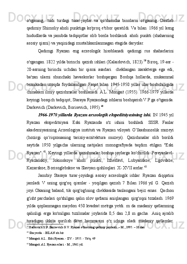 o'rganing,   turli   turdagi   turar-joylar   va   qo'shimcha   binolarni   o'rganing.   Dastlab
qadimiy Shimoliy aholi punktiga ko'proq e'tibor qaratildi. Va bilan   1966 yil keng
hududlarda  va  janubda  tadqiqotlar   olib  borila  boshlandi   aholi  punkti   (shaharning
asosiy qismi) va yaqinidagi mustahkamlanmagan etagida   daryolar.
Qadimgi   Ryazan   eng   arxeologik   hisoblanadi   qadimgi   rus   shaharlarini
o'rgangan. 1822 yilda birinchi   qazish ishlari (Kalaidovich, 1823). 59  
Biroq, 19-asr -
20-asrning   birinchi   uchdan   bir   qismi   asarlari.   cheklangan   xarakterga   ega   edi,
ba'zan   ularni   shunchaki   havaskorlar   boshqargan   Boshqa   hollarda,   mukammal
texnikadan uzoqda foydalanilgan. Faqat bilan   1945-1950 yillar ular boshchiligida
chinakam ilmiy qazishmalar boshlanadi   A.L. Mongait (1955). 1966-1979 yillarda
keyingi bosqich   tadqiqot, Staraya Ryazandagi ishlarni boshqarish V.P.ga o'tganida.
Darkevich (Darkevich, Borisevich,   1995). 60
1966-1970 yillarda Ryazan arxeologik ekspeditsiyasining ishi.   IN   1945 yil
Ryazan   ekspeditsiyasi   Eski   Ryazanda   o'z   ishini   boshladi   SSSR   Fanlar
akademiyasining  Arxeologiya instituti   va  Ryazan  viloyati   O lkashunoslik   muzeyiʻ
(hozirgi   qo riqxonaning   tarixiy-arxitektura   muzeyi).   Qazishmalar   olib   borildi	
ʻ
saytida   1950   yilgacha   ularning   natijalari   monografiyada   taqdim   etilgan   "Eski
Ryazan"   61
. Keyingi yillarda qazishmalar boshqa joylarga ko'chirildi: Pereyaslavl-
Ryazanskiy,   Jokinskoye   aholi   punkti,   Izheslavl,   Lubyanskoe,   Lgovskoe,
Kazarskoe, Borisoglebskoe va Slavyan qishloqlari   X-  XVII asrlar. 62
Janubiy   Staraya   turar-joyidagi   asosiy   arxeologik   ishlar   Ryazan   diqqatini
jamladi   V   uning   qirg'oq   qismlar   -   yoqilgan   qazish   7   Bilan   1966 yil   G.   Qazish
joyi   Okaning   baland,   tik   qirg'og'ining   chekkasida   tanlangani   bejiz  emas.   Qachon
g'isht parchalari qo'shilgan qalin olov qatlami aniqlangan   qirg'oqni tozalash. 1969
yilda  qoplanmagan  maydon  450  kvadrat  metrga  yetdi.  m   da   madaniy  qatlamning
qalinligi   erga   ko'milgan   tuzilmalar   joylarida   0,5   dan   2,8   m   gacha.   Aniq   ajralib
turadigan   ikkita   qurilish   davri   hammasini   o'z   ichiga   oladi   madaniy   qatlamlar.
59
  Darkevich V.P. Borisevich G.V. Ryazan o'lkasining qadimiy poytaxti. – M., 1995. – 10 dan
60
  Shu yerda. - BILAN   o'n bir
61
  Mongait A.L.. Eski Ryazan. - IIV. - 1955. - Yo'q.   49
62
  Mongait  A.L.  Ryazan erlari. - M.,   1961 yil. 