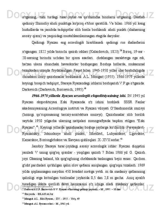 o'rganing,   turli   turdagi   turar-joylar   va   qo'shimcha   binolarni   o'rganing.   Dastlab
qadimiy Shimoliy aholi punktiga ko'proq e'tibor qaratildi. Va bilan   1966 yil keng
hududlarda  va  janubda  tadqiqotlar   olib  borila  boshlandi   aholi  punkti   (shaharning
asosiy qismi) va yaqinidagi mustahkamlanmagan etagida   daryolar.
Qadimgi   Ryazan   eng   arxeologik   hisoblanadi   qadimgi   rus   shaharlarini
o'rgangan. 1822 yilda birinchi   qazish ishlari (Kalaidovich, 1823). 59  
Biroq, 19-asr -
20-asrning   birinchi   uchdan   bir   qismi   asarlari.   cheklangan   xarakterga   ega   edi,
ba'zan   ularni   shunchaki   havaskorlar   boshqargan   Boshqa   hollarda,   mukammal
texnikadan uzoqda foydalanilgan. Faqat bilan   1945-1950 yillar ular boshchiligida
chinakam ilmiy qazishmalar boshlanadi   A.L. Mongait (1955). 1966-1979 yillarda
keyingi bosqich   tadqiqot, Staraya Ryazandagi ishlarni boshqarish V.P.ga o'tganida.
Darkevich (Darkevich, Borisevich,   1995). 60
1966-1970 yillarda Ryazan arxeologik ekspeditsiyasining ishi.   IN   1945 yil
Ryazan   ekspeditsiyasi   Eski   Ryazanda   o'z   ishini   boshladi   SSSR   Fanlar
akademiyasining  Arxeologiya instituti   va  Ryazan  viloyati   O lkashunoslik   muzeyiʻ
(hozirgi   qo riqxonaning   tarixiy-arxitektura   muzeyi).   Qazishmalar   olib   borildi	
ʻ
saytida   1950   yilgacha   ularning   natijalari   monografiyada   taqdim   etilgan   "Eski
Ryazan"   61
. Keyingi yillarda qazishmalar boshqa joylarga ko'chirildi: Pereyaslavl-
Ryazanskiy,   Jokinskoye   aholi   punkti,   Izheslavl,   Lubyanskoe,   Lgovskoe,
Kazarskoe, Borisoglebskoe va Slavyan qishloqlari   X-  XVII asrlar. 62
Janubiy   Staraya   turar-joyidagi   asosiy   arxeologik   ishlar   Ryazan   diqqatini
jamladi   V   uning   qirg'oq   qismlar   -   yoqilgan   qazish   7   Bilan   1966 yil   G.   Qazish
joyi   Okaning   baland,   tik   qirg'og'ining   chekkasida   tanlangani   bejiz  emas.   Qachon
g'isht parchalari qo'shilgan qalin olov qatlami aniqlangan   qirg'oqni tozalash. 1969
yilda  qoplanmagan  maydon  450  kvadrat  metrga  yetdi.  m   da   madaniy  qatlamning
qalinligi   erga   ko'milgan   tuzilmalar   joylarida   0,5   dan   2,8   m   gacha.   Aniq   ajralib
turadigan   ikkita   qurilish   davri   hammasini   o'z   ichiga   oladi   madaniy   qatlamlar.
59
  Darkevich V.P. Borisevich G.V. Ryazan o'lkasining qadimiy poytaxti. – M., 1995. – 10 dan
60
  Shu yerda. - BILAN   o'n bir
61
  Mongait A.L.. Eski Ryazan. - IIV. - 1955. - Yo'q.   49
62
  Mongait  A.L.  Ryazan erlari. - M.,   1961 yil.